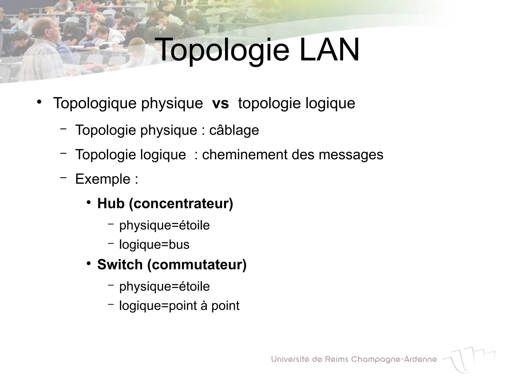 Topologie LAN
●
Topologique physique vs topologie logique
– Topologie physique : câblage
– Topologie logique : cheminement des messages
– Exemple :
●
Hub (concentrateur)
– physique=étoile
– logique=bus
●
Switch (commutateur)
– physique=étoile
– logique=point à point
 