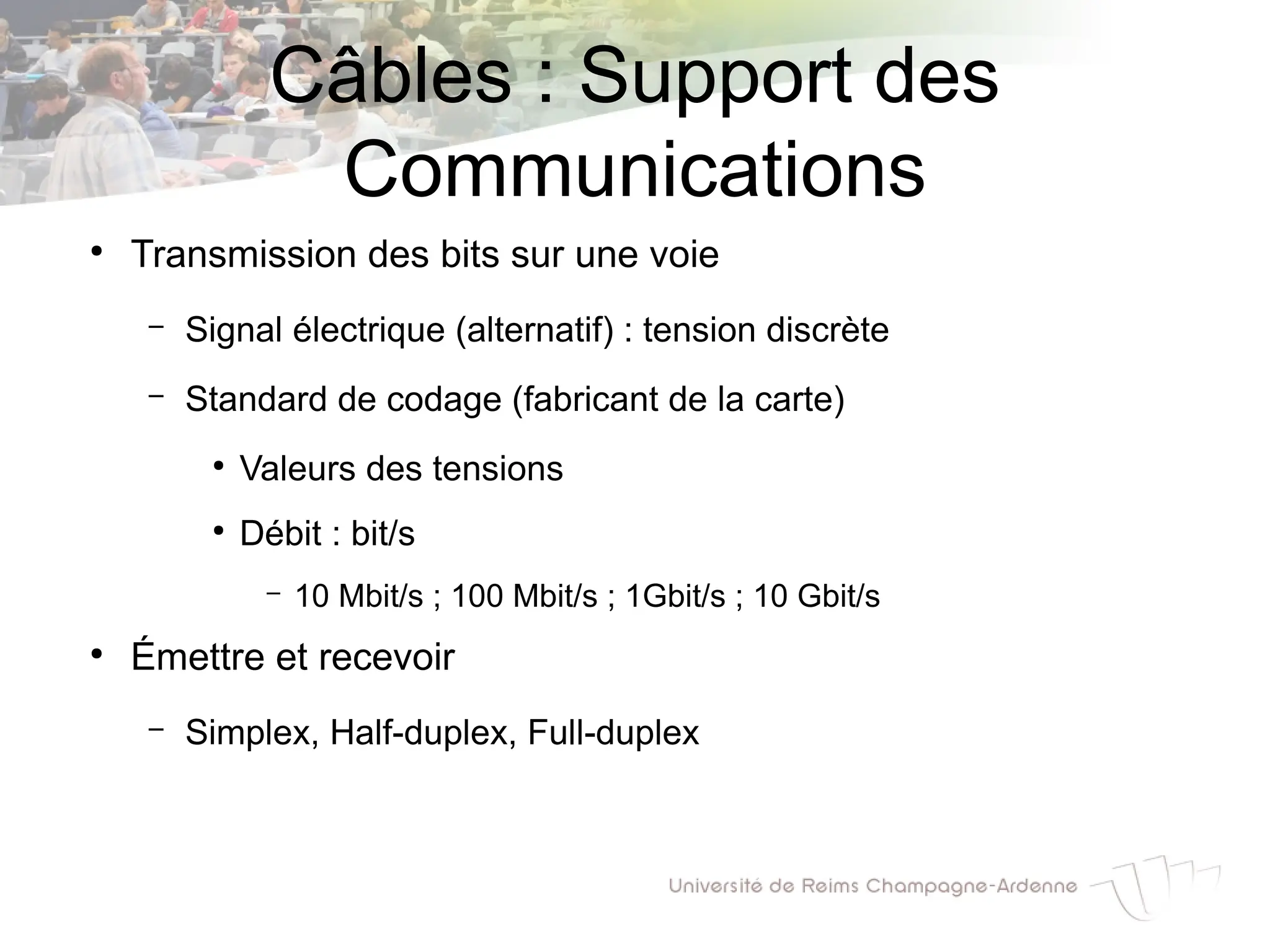 Câbles : Support des
Communications
●
Transmission des bits sur une voie
– Signal électrique (alternatif) : tension discrète
– Standard de codage (fabricant de la carte)
●
Valeurs des tensions
●
Débit : bit/s
– 10 Mbit/s ; 100 Mbit/s ; 1Gbit/s ; 10 Gbit/s
●
Émettre et recevoir
– Simplex, Half-duplex, Full-duplex
 