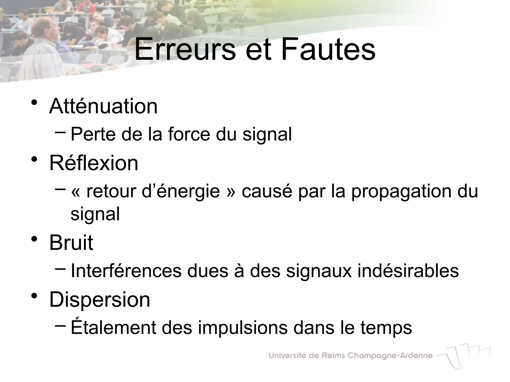 Erreurs et Fautes
• Atténuation
– Perte de la force du signal
• Réflexion
– « retour d’énergie » causé par la propagation du
signal
• Bruit
– Interférences dues à des signaux indésirables
• Dispersion
– Étalement des impulsions dans le temps
 