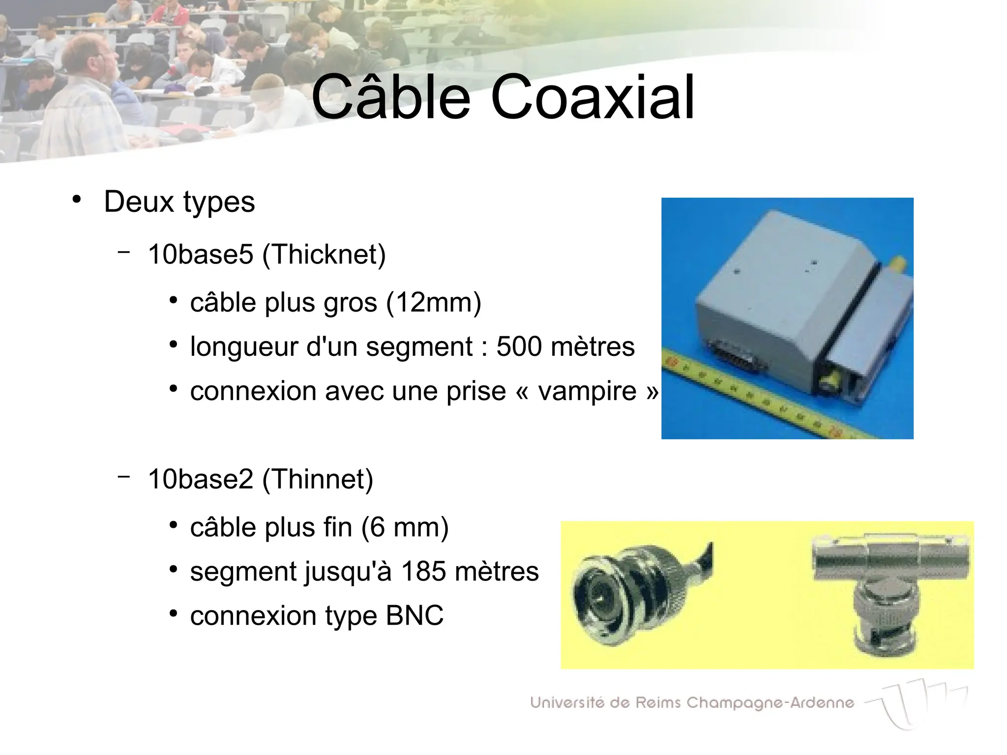 Câble Coaxial
●
Deux types
– 10base5 (Thicknet)
●
câble plus gros (12mm)
●
longueur d'un segment : 500 mètres
●
connexion avec une prise « vampire »
– 10base2 (Thinnet)
●
câble plus fin (6 mm)
●
segment jusqu'à 185 mètres
●
connexion type BNC
 