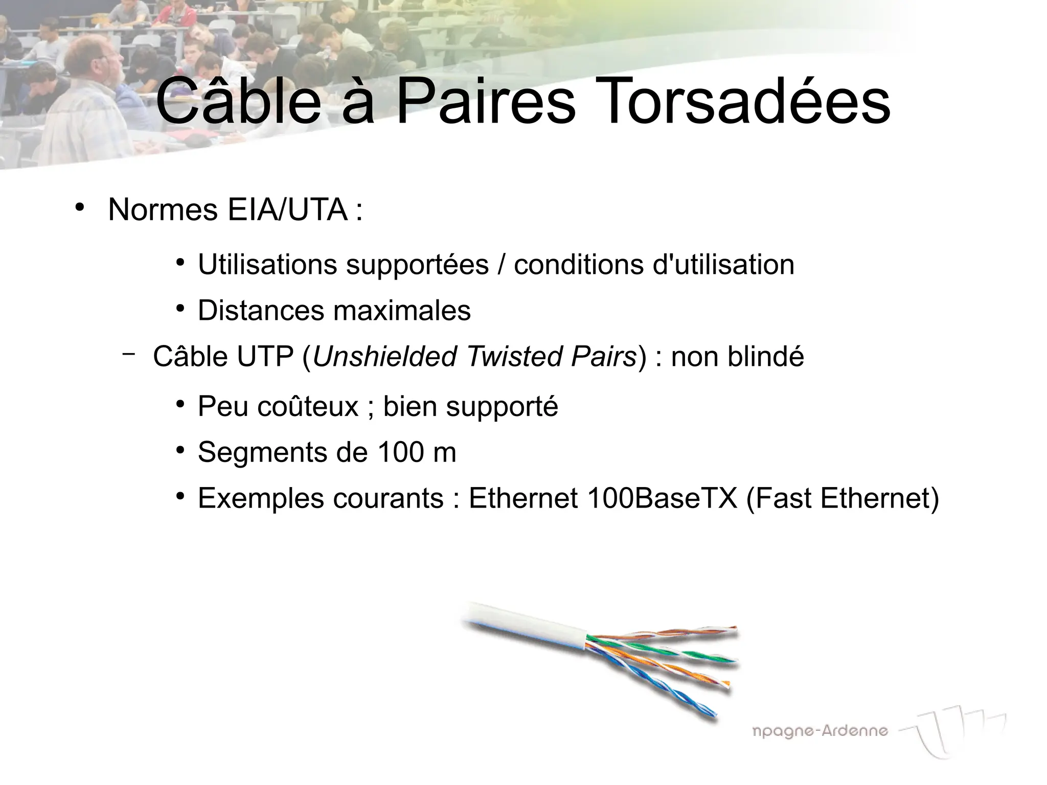 Câble à Paires Torsadées
●
Normes EIA/UTA :
●
Utilisations supportées / conditions d'utilisation
●
Distances maximales
– Câble UTP (Unshielded Twisted Pairs) : non blindé
●
Peu coûteux ; bien supporté
●
Segments de 100 m
●
Exemples courants : Ethernet 100BaseTX (Fast Ethernet)
 