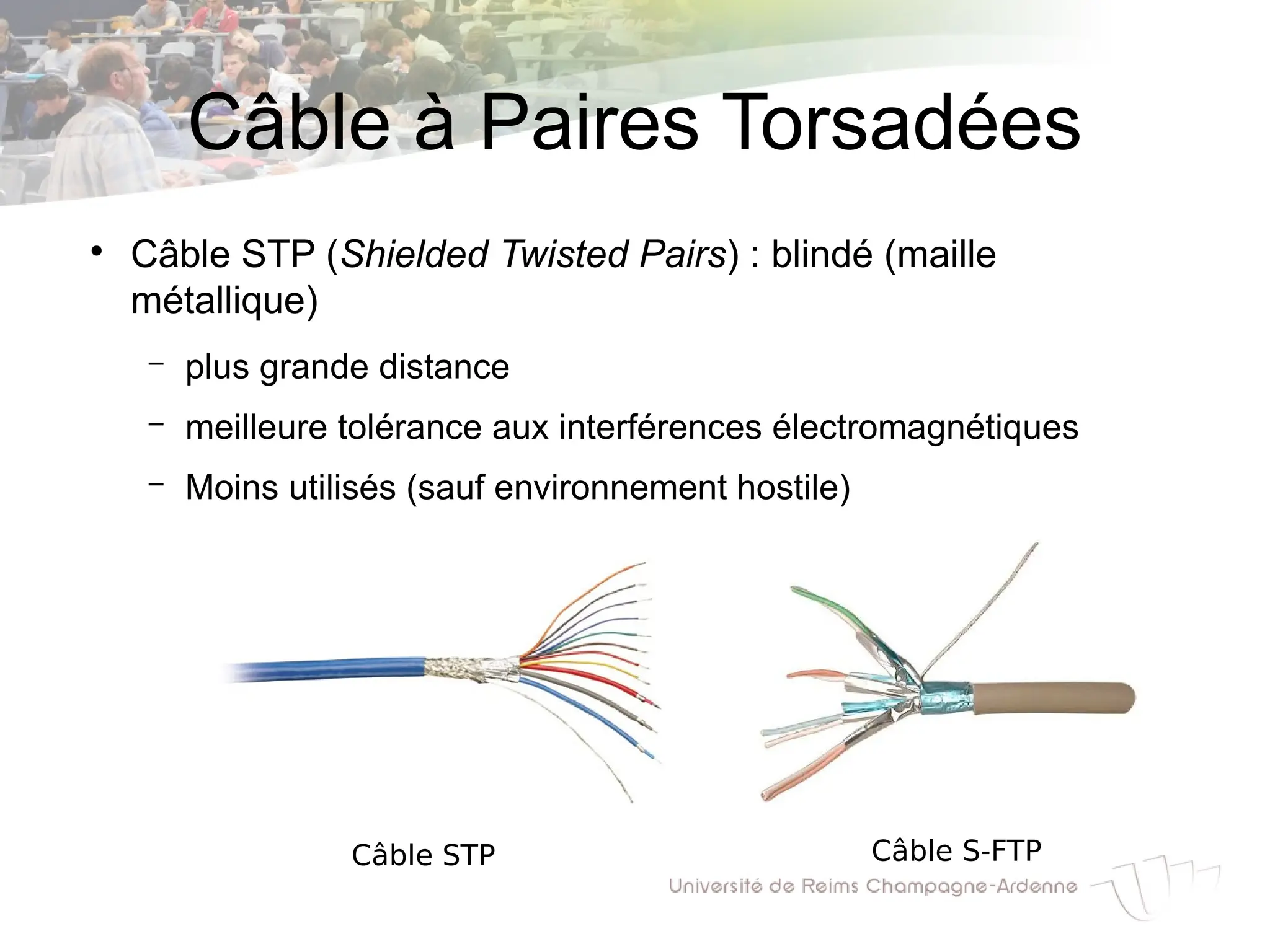 Câble à Paires Torsadées
●
Câble STP (Shielded Twisted Pairs) : blindé (maille
métallique)
– plus grande distance
– meilleure tolérance aux interférences électromagnétiques
– Moins utilisés (sauf environnement hostile)
Câble STP Câble S-FTP
 