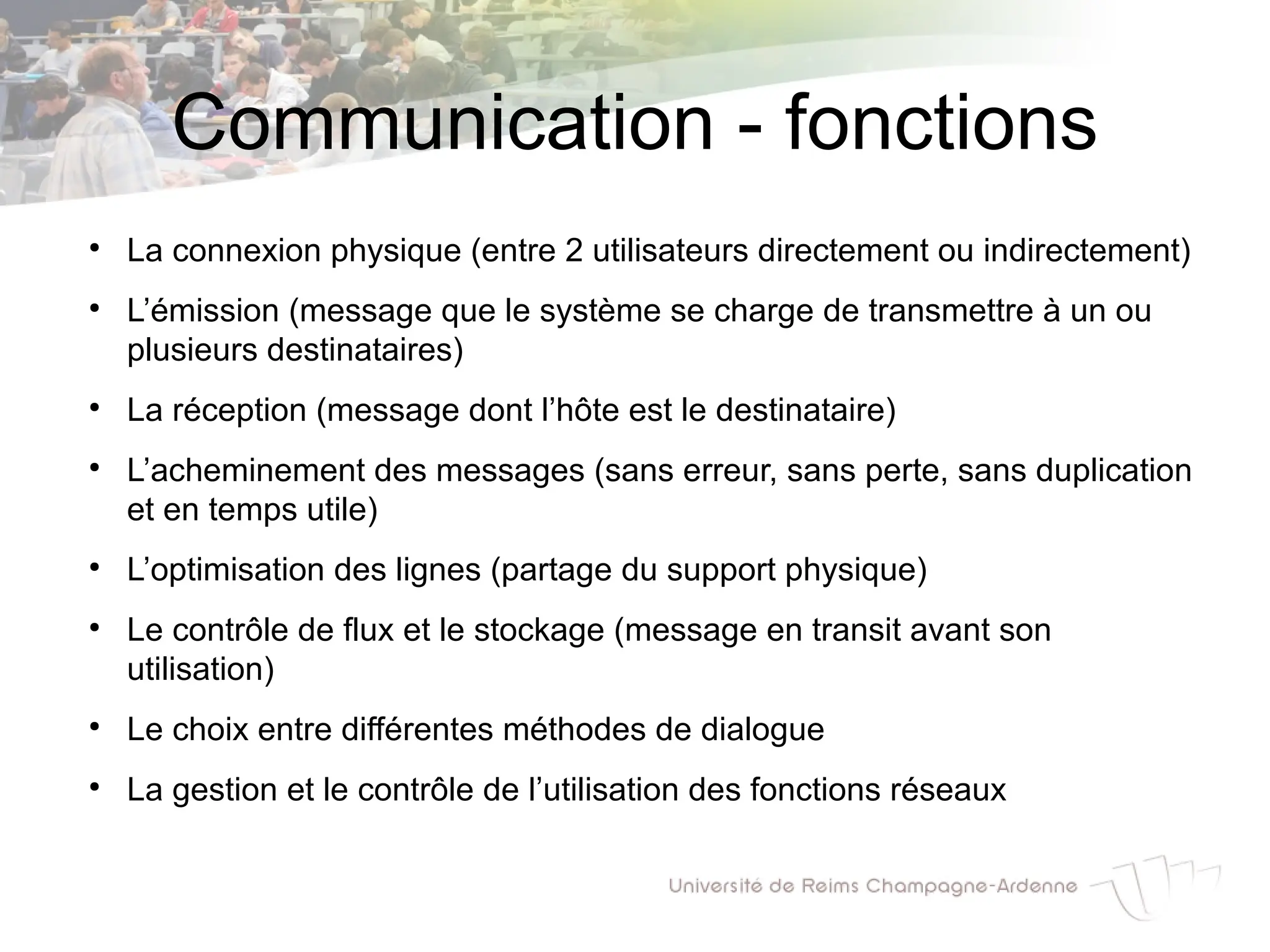 Communication - fonctions
●
La connexion physique (entre 2 utilisateurs directement ou indirectement)
●
L’émission (message que le système se charge de transmettre à un ou
plusieurs destinataires)
●
La réception (message dont l’hôte est le destinataire)
●
L’acheminement des messages (sans erreur, sans perte, sans duplication
et en temps utile)
●
L’optimisation des lignes (partage du support physique)
●
Le contrôle de flux et le stockage (message en transit avant son
utilisation)
●
Le choix entre différentes méthodes de dialogue
●
La gestion et le contrôle de l’utilisation des fonctions réseaux
 