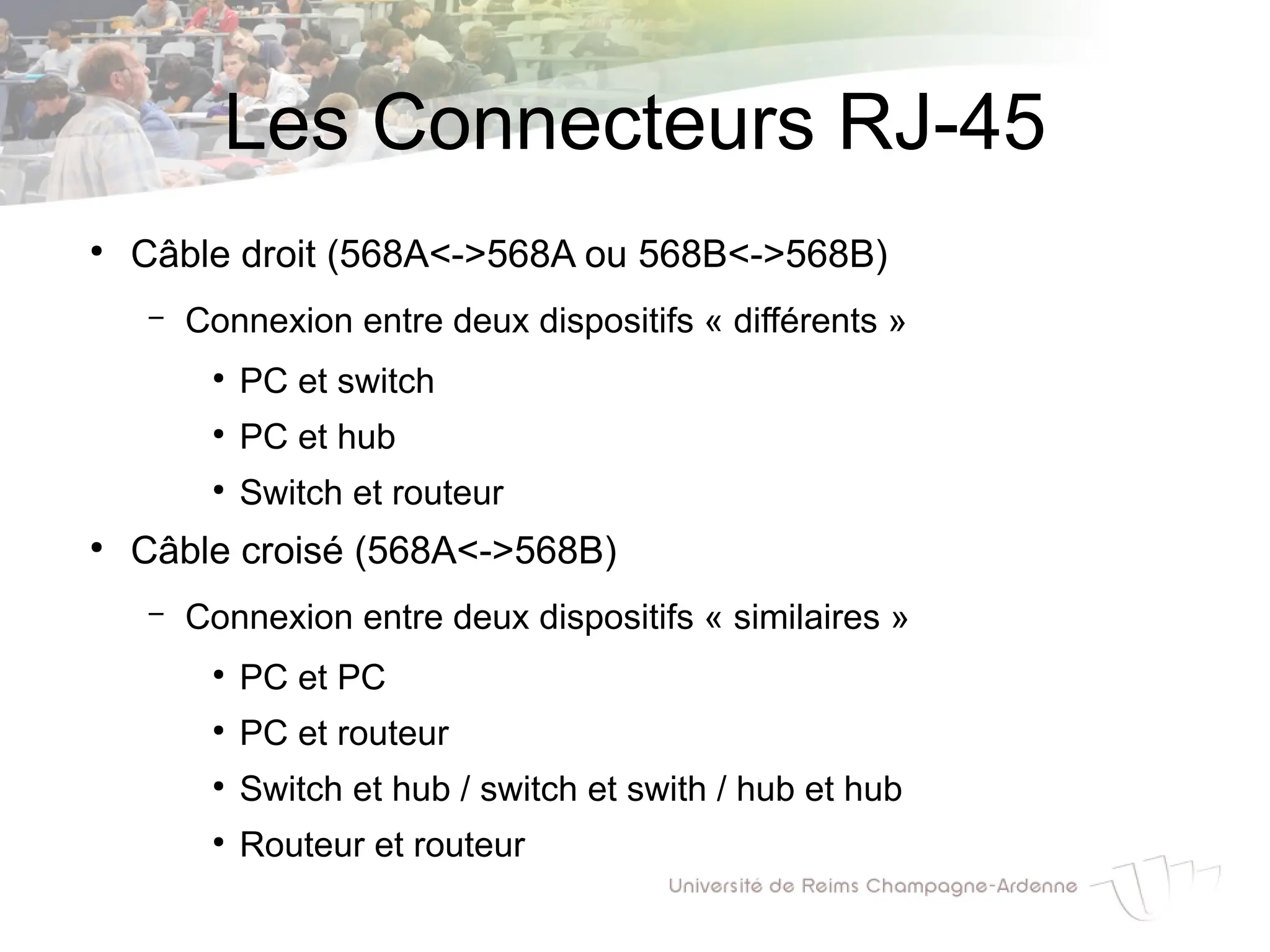 Les Connecteurs RJ-45
●
Câble droit (568A<->568A ou 568B<->568B)
– Connexion entre deux dispositifs « différents »
●
PC et switch
●
PC et hub
●
Switch et routeur
●
Câble croisé (568A<->568B)
– Connexion entre deux dispositifs « similaires »
●
PC et PC
●
PC et routeur
●
Switch et hub / switch et swith / hub et hub
●
Routeur et routeur
 