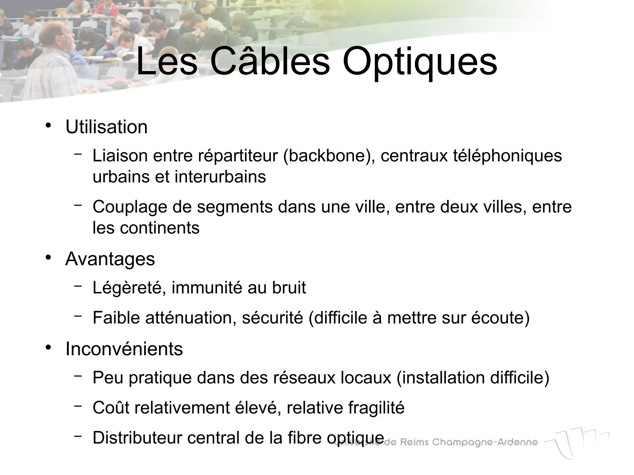 Les Câbles Optiques
●
Utilisation
– Liaison entre répartiteur (backbone), centraux téléphoniques
urbains et interurbains
– Couplage de segments dans une ville, entre deux villes, entre
les continents
●
Avantages
– Légèreté, immunité au bruit
– Faible atténuation, sécurité (difficile à mettre sur écoute)
●
Inconvénients
– Peu pratique dans des réseaux locaux (installation difficile)
– Coût relativement élevé, relative fragilité
– Distributeur central de la fibre optique
 