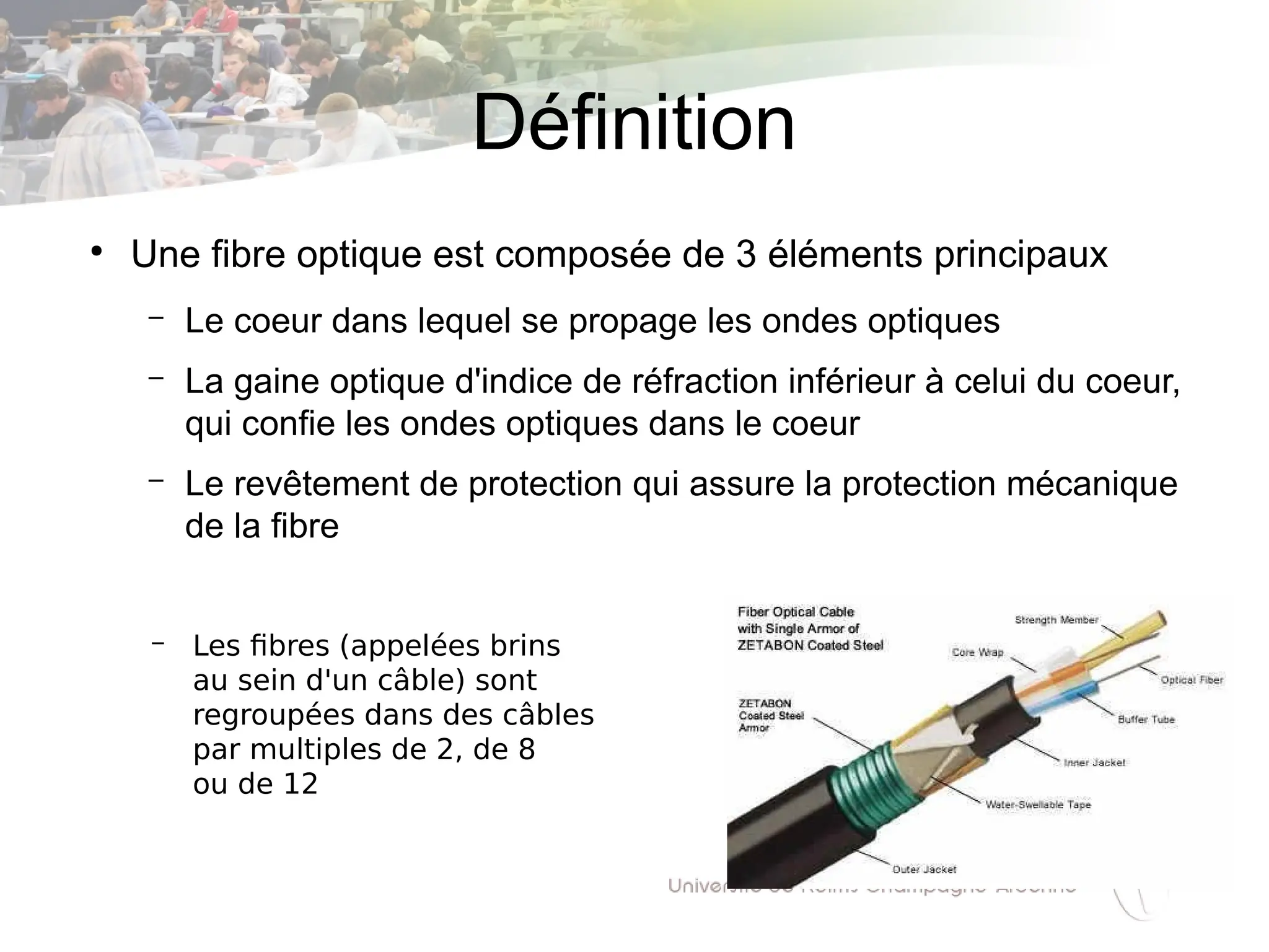 Définition
●
Une fibre optique est composée de 3 éléments principaux
– Le coeur dans lequel se propage les ondes optiques
– La gaine optique d'indice de réfraction inférieur à celui du coeur,
qui confie les ondes optiques dans le coeur
– Le revêtement de protection qui assure la protection mécanique
de la fibre
– Les fibres (appelées brins
au sein d'un câble) sont
regroupées dans des câbles
par multiples de 2, de 8
ou de 12
 