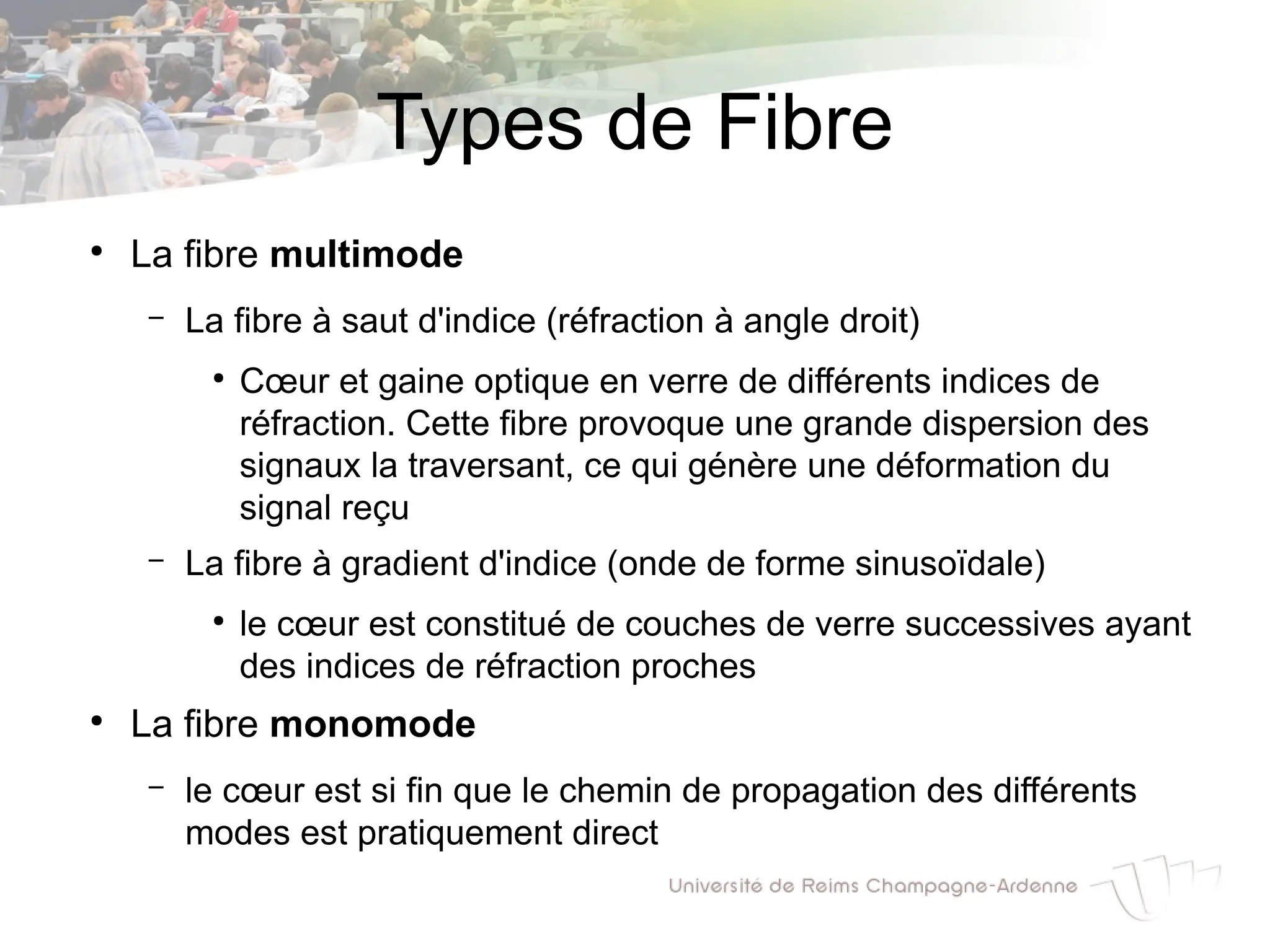 Types de Fibre
●
La fibre multimode
– La fibre à saut d'indice (réfraction à angle droit)
●
Cœur et gaine optique en verre de différents indices de
réfraction. Cette fibre provoque une grande dispersion des
signaux la traversant, ce qui génère une déformation du
signal reçu
– La fibre à gradient d'indice (onde de forme sinusoïdale)
●
le cœur est constitué de couches de verre successives ayant
des indices de réfraction proches
●
La fibre monomode
– le cœur est si fin que le chemin de propagation des différents
modes est pratiquement direct
 