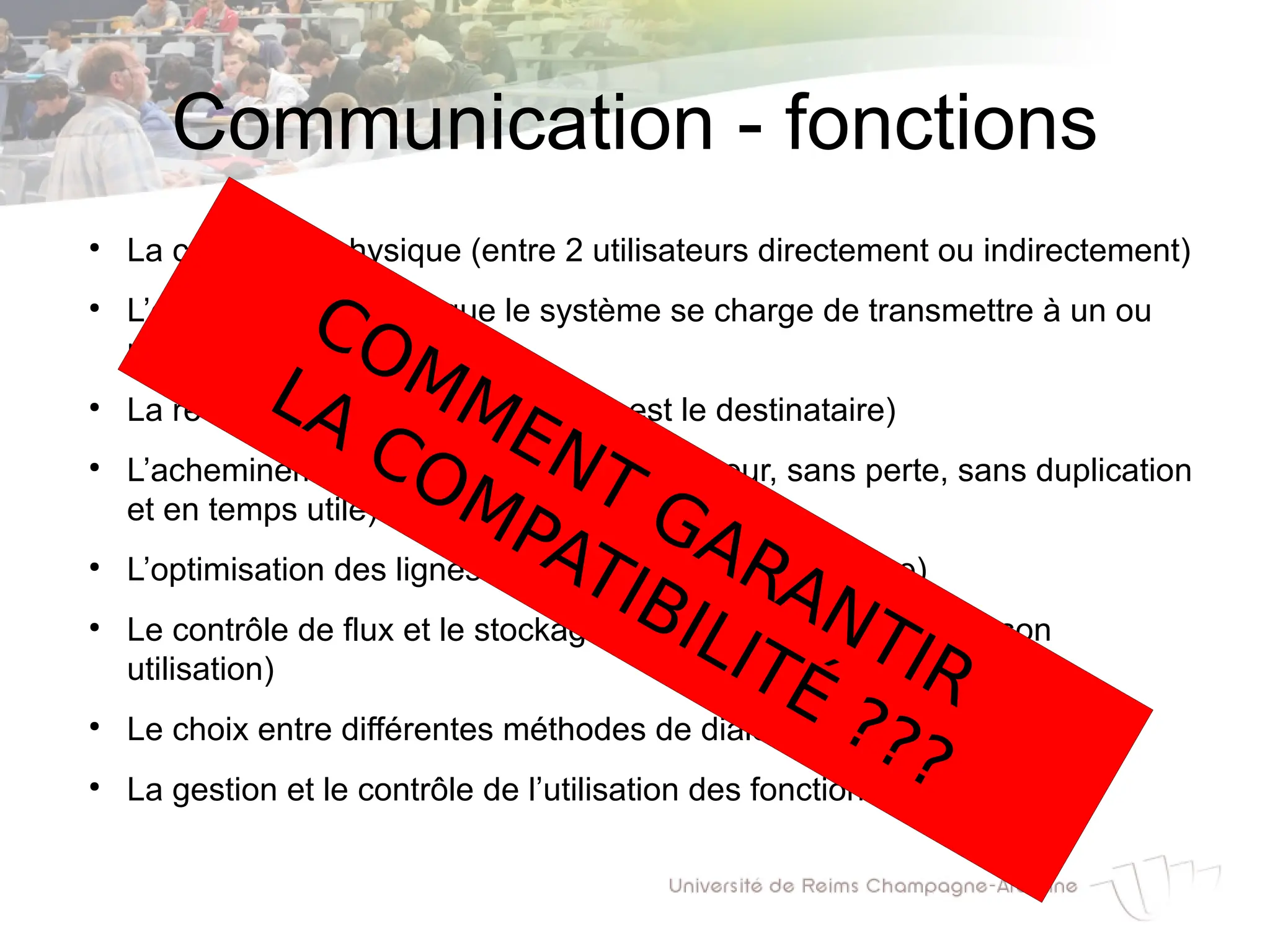 Communication - fonctions
●
La connexion physique (entre 2 utilisateurs directement ou indirectement)
●
L’émission (message que le système se charge de transmettre à un ou
plusieurs destinataires)
●
La réception (message dont l’hôte est le destinataire)
●
L’acheminement des messages (sans erreur, sans perte, sans duplication
et en temps utile)
●
L’optimisation des lignes (partage du support physique)
●
Le contrôle de flux et le stockage (message en transit avant son
utilisation)
●
Le choix entre différentes méthodes de dialogue
●
La gestion et le contrôle de l’utilisation des fonctions réseaux
COMMENT GARANTIR
LA COMPATIBILITÉ ???
 