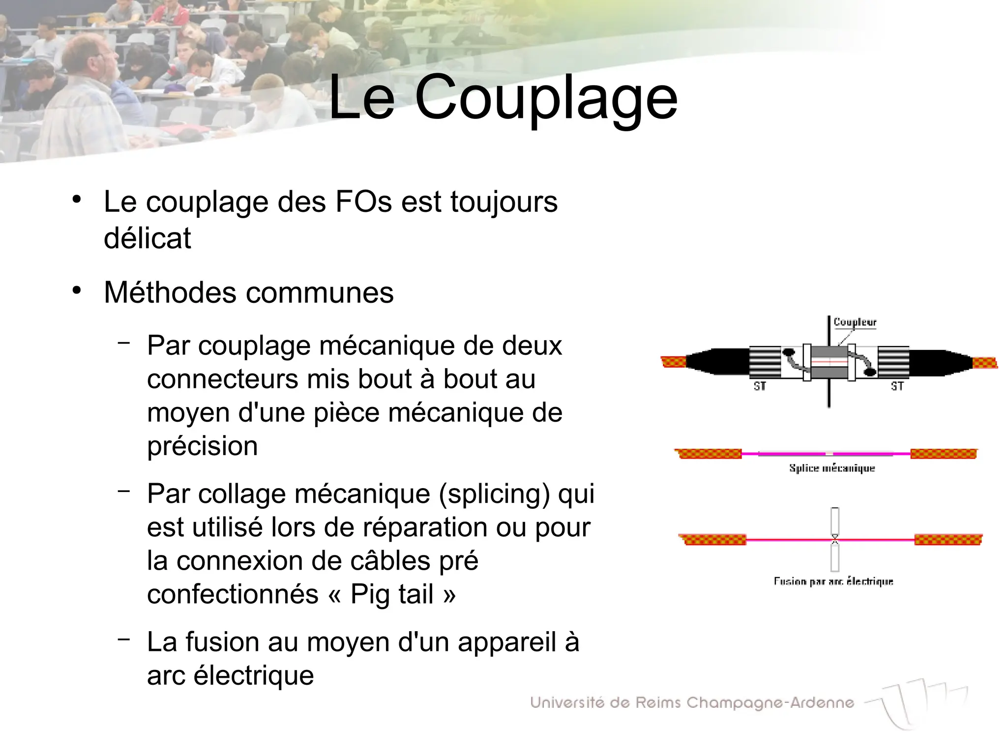 Le Couplage
●
Le couplage des FOs est toujours
délicat
●
Méthodes communes
– Par couplage mécanique de deux
connecteurs mis bout à bout au
moyen d'une pièce mécanique de
précision
– Par collage mécanique (splicing) qui
est utilisé lors de réparation ou pour
la connexion de câbles pré
confectionnés « Pig tail »
– La fusion au moyen d'un appareil à
arc électrique
 
