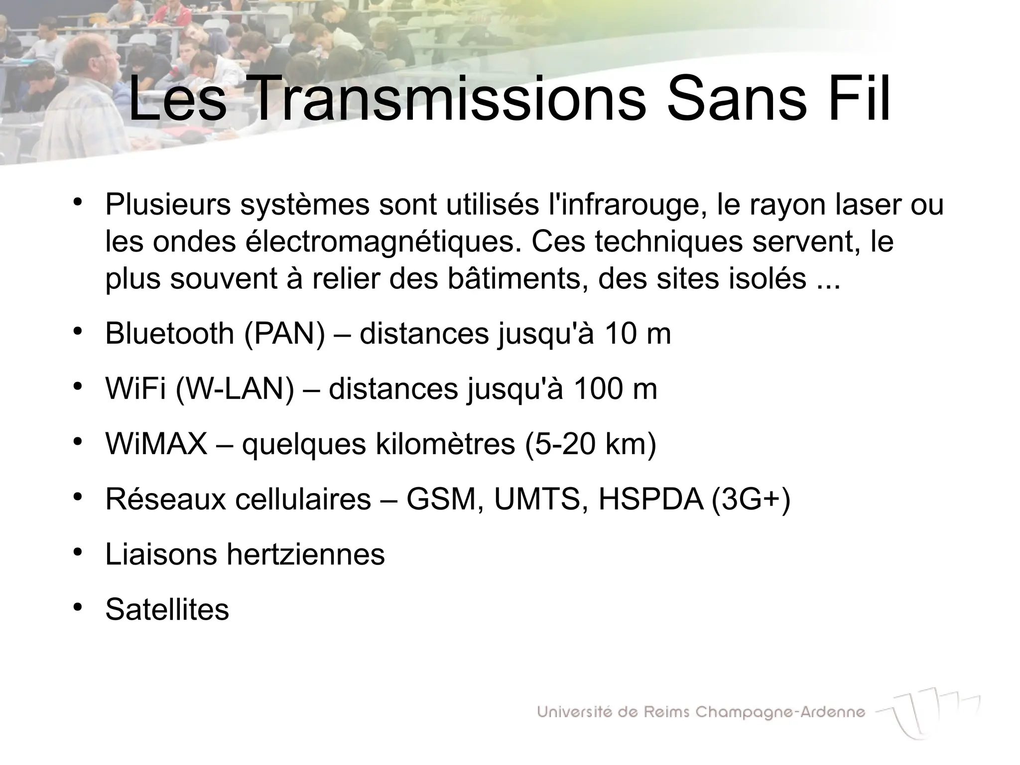Les Transmissions Sans Fil
●
Plusieurs systèmes sont utilisés l'infrarouge, le rayon laser ou
les ondes électromagnétiques. Ces techniques servent, le
plus souvent à relier des bâtiments, des sites isolés ...
●
Bluetooth (PAN) – distances jusqu'à 10 m
●
WiFi (W-LAN) – distances jusqu'à 100 m
●
WiMAX – quelques kilomètres (5-20 km)
●
Réseaux cellulaires – GSM, UMTS, HSPDA (3G+)
●
Liaisons hertziennes
●
Satellites
 
