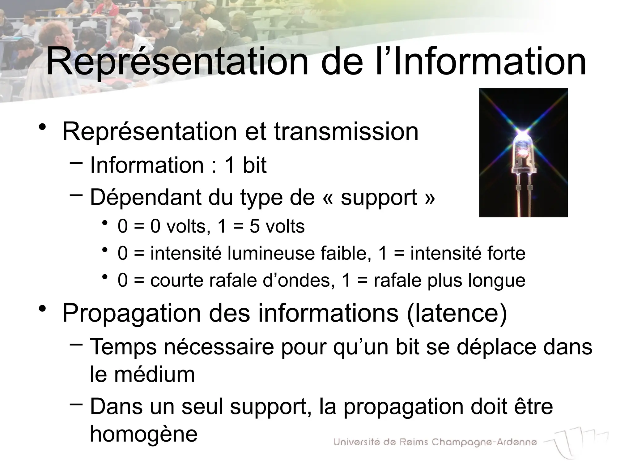 Représentation de l’Information
• Représentation et transmission
– Information : 1 bit
– Dépendant du type de « support »
• 0 = 0 volts, 1 = 5 volts
• 0 = intensité lumineuse faible, 1 = intensité forte
• 0 = courte rafale d’ondes, 1 = rafale plus longue
• Propagation des informations (latence)
– Temps nécessaire pour qu’un bit se déplace dans
le médium
– Dans un seul support, la propagation doit être
homogène
 
