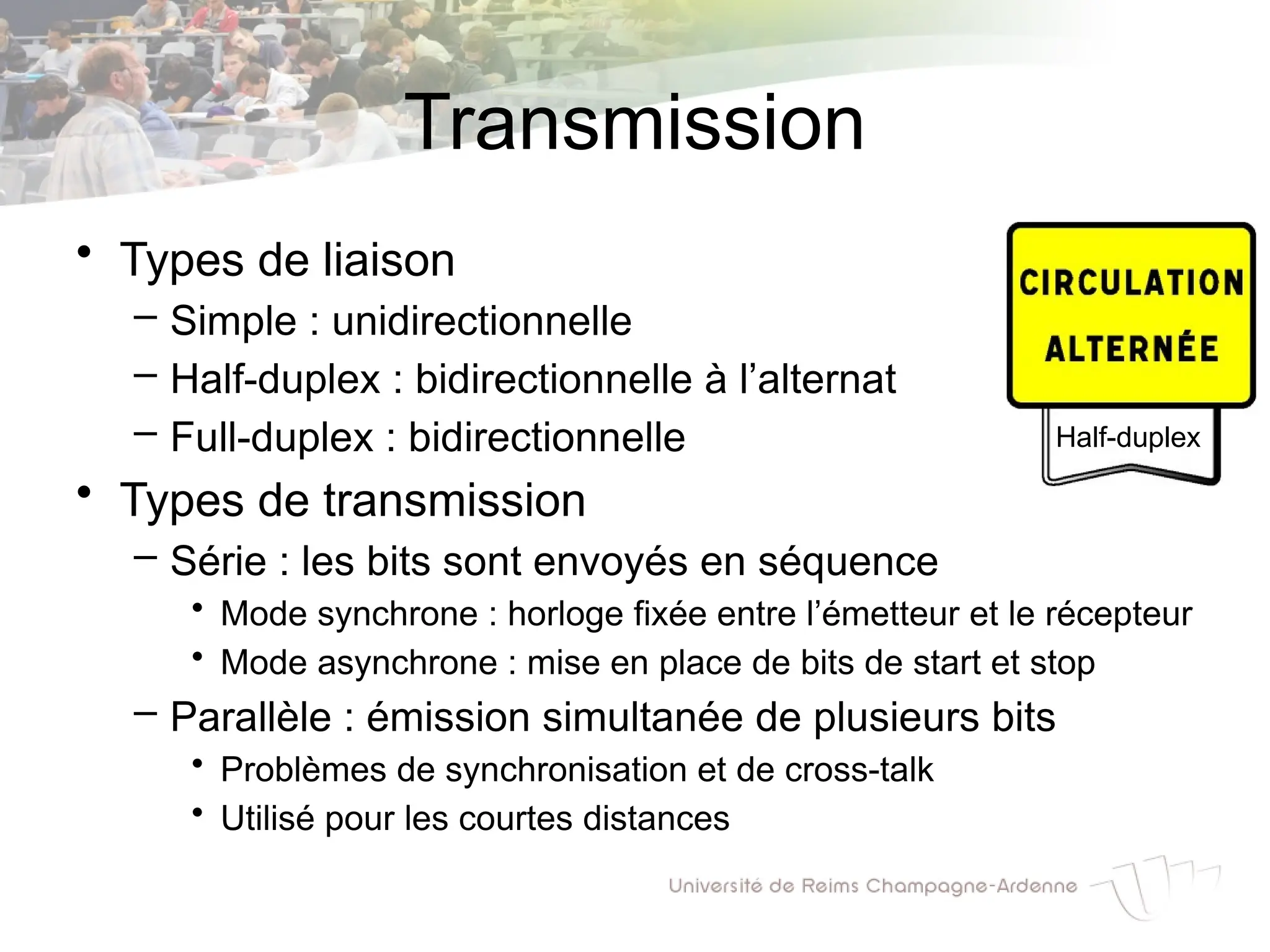 Transmission
• Types de liaison
– Simple : unidirectionnelle
– Half-duplex : bidirectionnelle à l’alternat
– Full-duplex : bidirectionnelle
• Types de transmission
– Série : les bits sont envoyés en séquence
• Mode synchrone : horloge fixée entre l’émetteur et le récepteur
• Mode asynchrone : mise en place de bits de start et stop
– Parallèle : émission simultanée de plusieurs bits
• Problèmes de synchronisation et de cross-talk
• Utilisé pour les courtes distances
Half-duplex
 