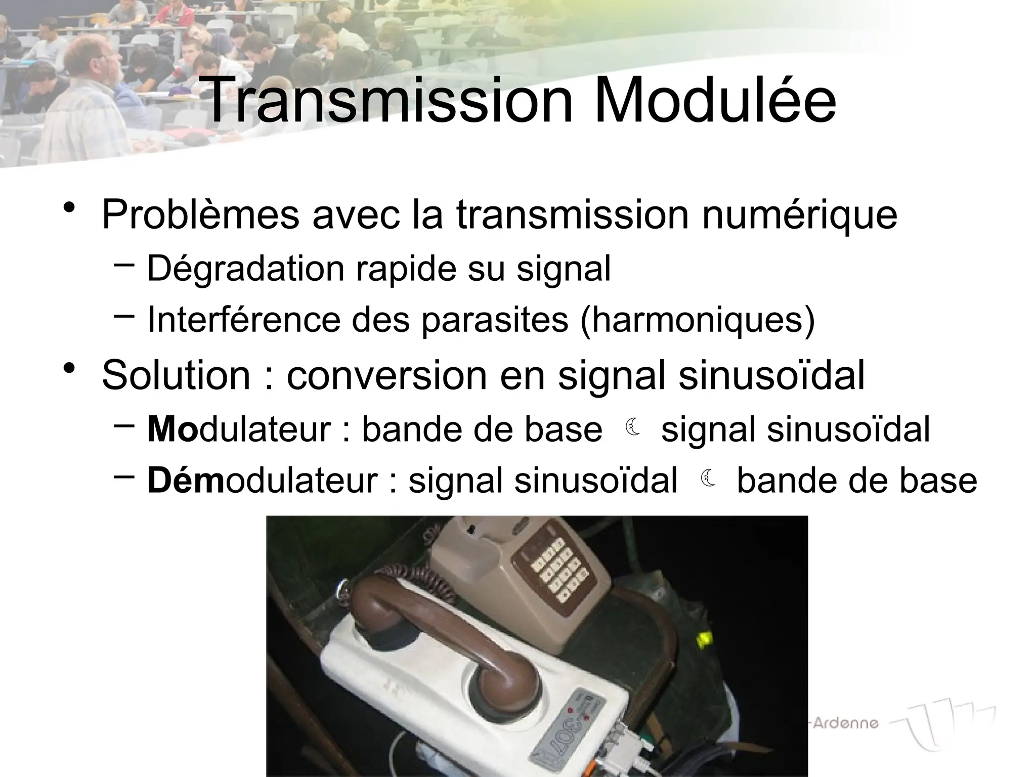 Transmission Modulée
• Problèmes avec la transmission numérique
– Dégradation rapide su signal
– Interférence des parasites (harmoniques)
• Solution : conversion en signal sinusoïdal
– Modulateur : bande de base  signal sinusoïdal
– Démodulateur : signal sinusoïdal  bande de base
 