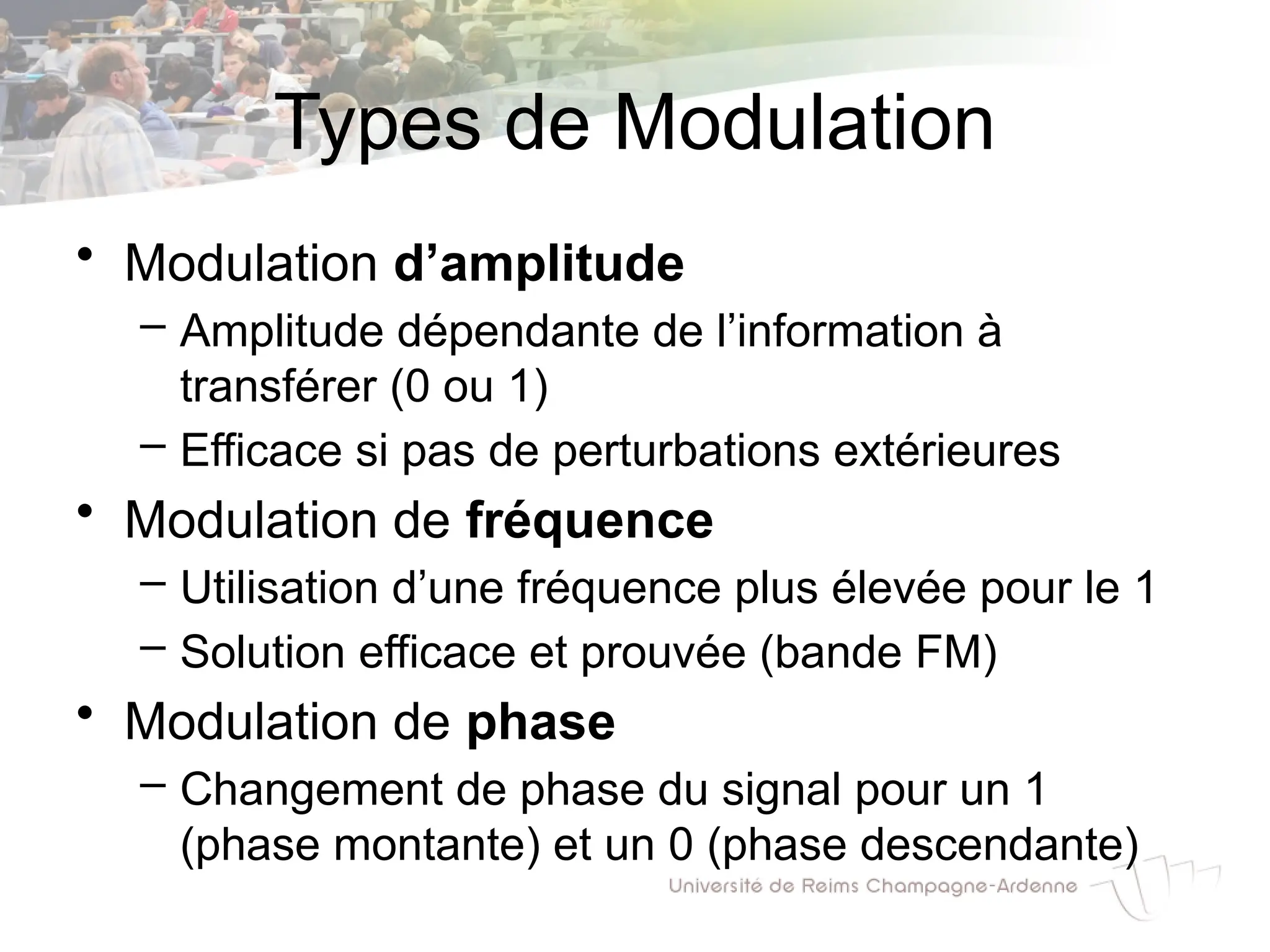 Types de Modulation
• Modulation d’amplitude
– Amplitude dépendante de l’information à
transférer (0 ou 1)
– Efficace si pas de perturbations extérieures
• Modulation de fréquence
– Utilisation d’une fréquence plus élevée pour le 1
– Solution efficace et prouvée (bande FM)
• Modulation de phase
– Changement de phase du signal pour un 1
(phase montante) et un 0 (phase descendante)
 