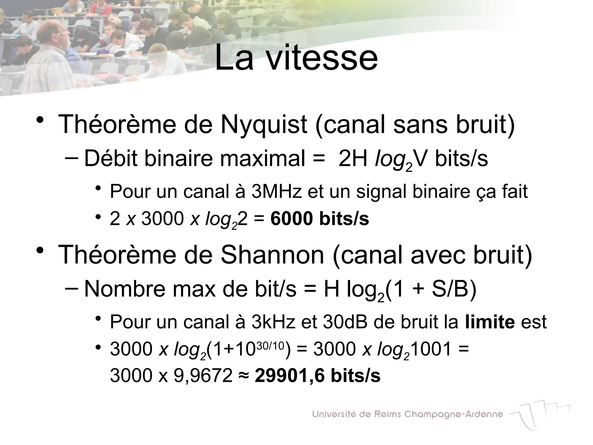 La vitesse
• Théorème de Nyquist (canal sans bruit)
– Débit binaire maximal = 2H log2V bits/s
• Pour un canal à 3MHz et un signal binaire ça fait
• 2 x 3000 x log22 = 6000 bits/s
• Théorème de Shannon (canal avec bruit)
– Nombre max de bit/s = H log2(1 + S/B)
• Pour un canal à 3kHz et 30dB de bruit la limite est
• 3000 x log2(1+1030/10
) = 3000 x log21001 =
3000 x 9,9672 ≈ 29901,6 bits/s
 