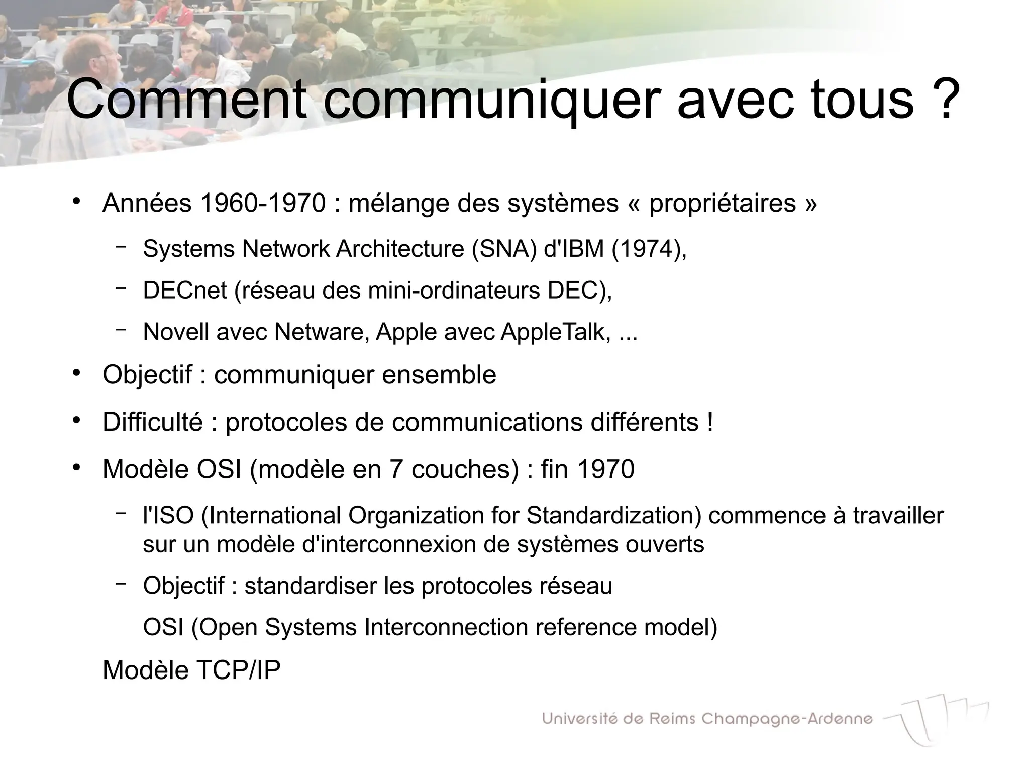 Comment communiquer avec tous ?
●
Années 1960-1970 : mélange des systèmes « propriétaires »
– Systems Network Architecture (SNA) d'IBM (1974),
– DECnet (réseau des mini-ordinateurs DEC),
– Novell avec Netware, Apple avec AppleTalk, ...
●
Objectif : communiquer ensemble
●
Difficulté : protocoles de communications différents !
●
Modèle OSI (modèle en 7 couches) : fin 1970
– l'ISO (International Organization for Standardization) commence à travailler
sur un modèle d'interconnexion de systèmes ouverts
– Objectif : standardiser les protocoles réseau
OSI (Open Systems Interconnection reference model)
Modèle TCP/IP
 