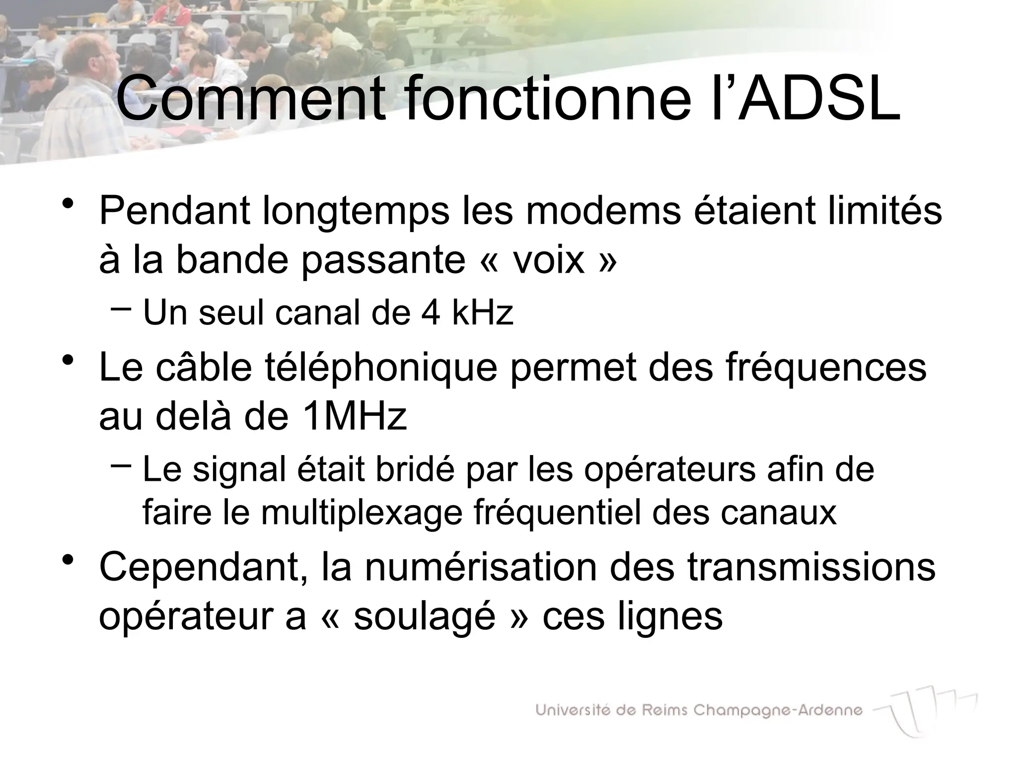 Comment fonctionne l’ADSL
• Pendant longtemps les modems étaient limités
à la bande passante « voix »
– Un seul canal de 4 kHz
• Le câble téléphonique permet des fréquences
au delà de 1MHz
– Le signal était bridé par les opérateurs afin de
faire le multiplexage fréquentiel des canaux
• Cependant, la numérisation des transmissions
opérateur a « soulagé » ces lignes
 