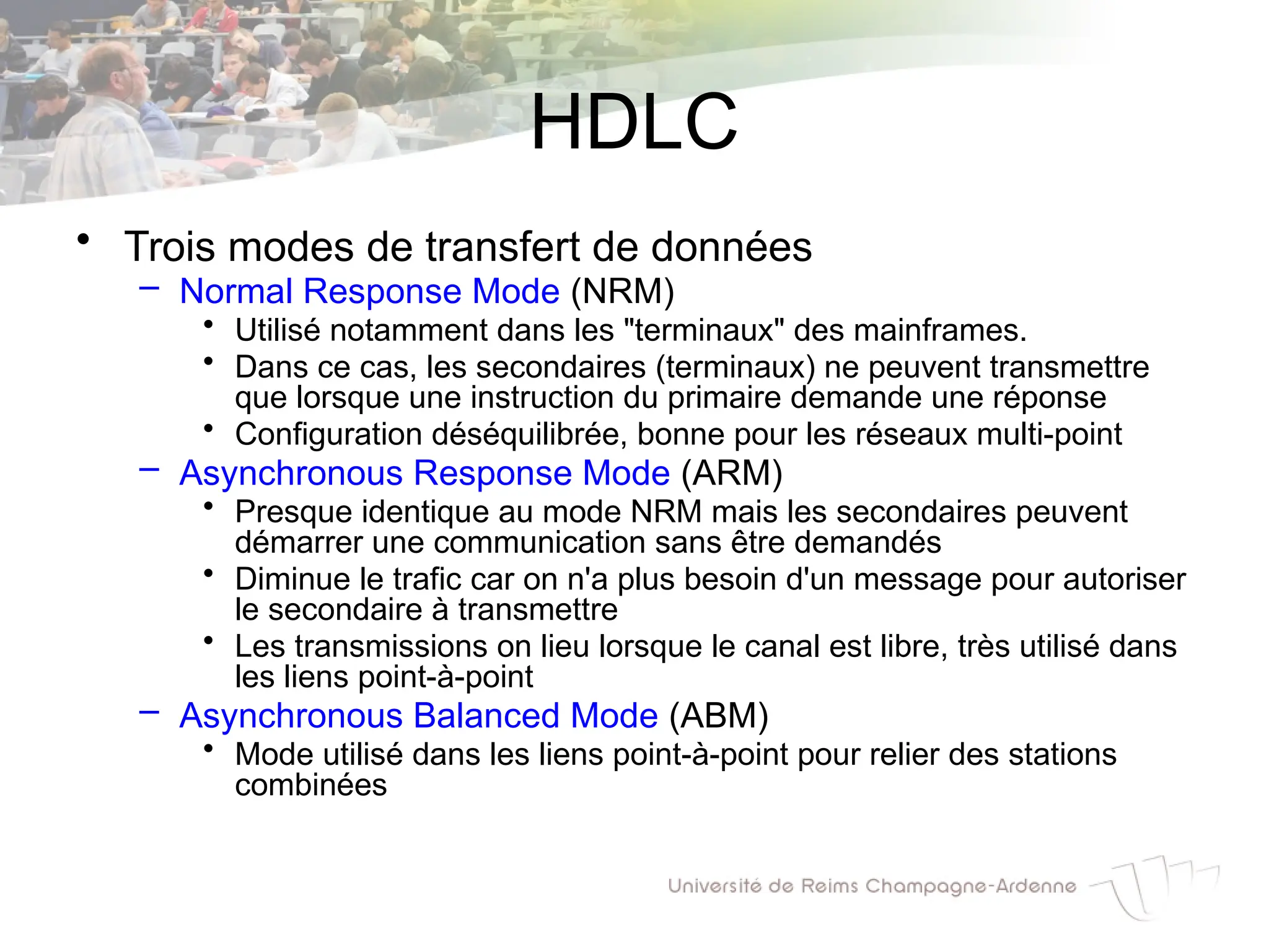 HDLC
• Trois modes de transfert de données
– Normal Response Mode (NRM)
• Utilisé notamment dans les "terminaux" des mainframes.
• Dans ce cas, les secondaires (terminaux) ne peuvent transmettre
que lorsque une instruction du primaire demande une réponse
• Configuration déséquilibrée, bonne pour les réseaux multi-point
– Asynchronous Response Mode (ARM)
• Presque identique au mode NRM mais les secondaires peuvent
démarrer une communication sans être demandés
• Diminue le trafic car on n'a plus besoin d'un message pour autoriser
le secondaire à transmettre
• Les transmissions on lieu lorsque le canal est libre, très utilisé dans
les liens point-à-point
– Asynchronous Balanced Mode (ABM)
• Mode utilisé dans les liens point-à-point pour relier des stations
combinées
 