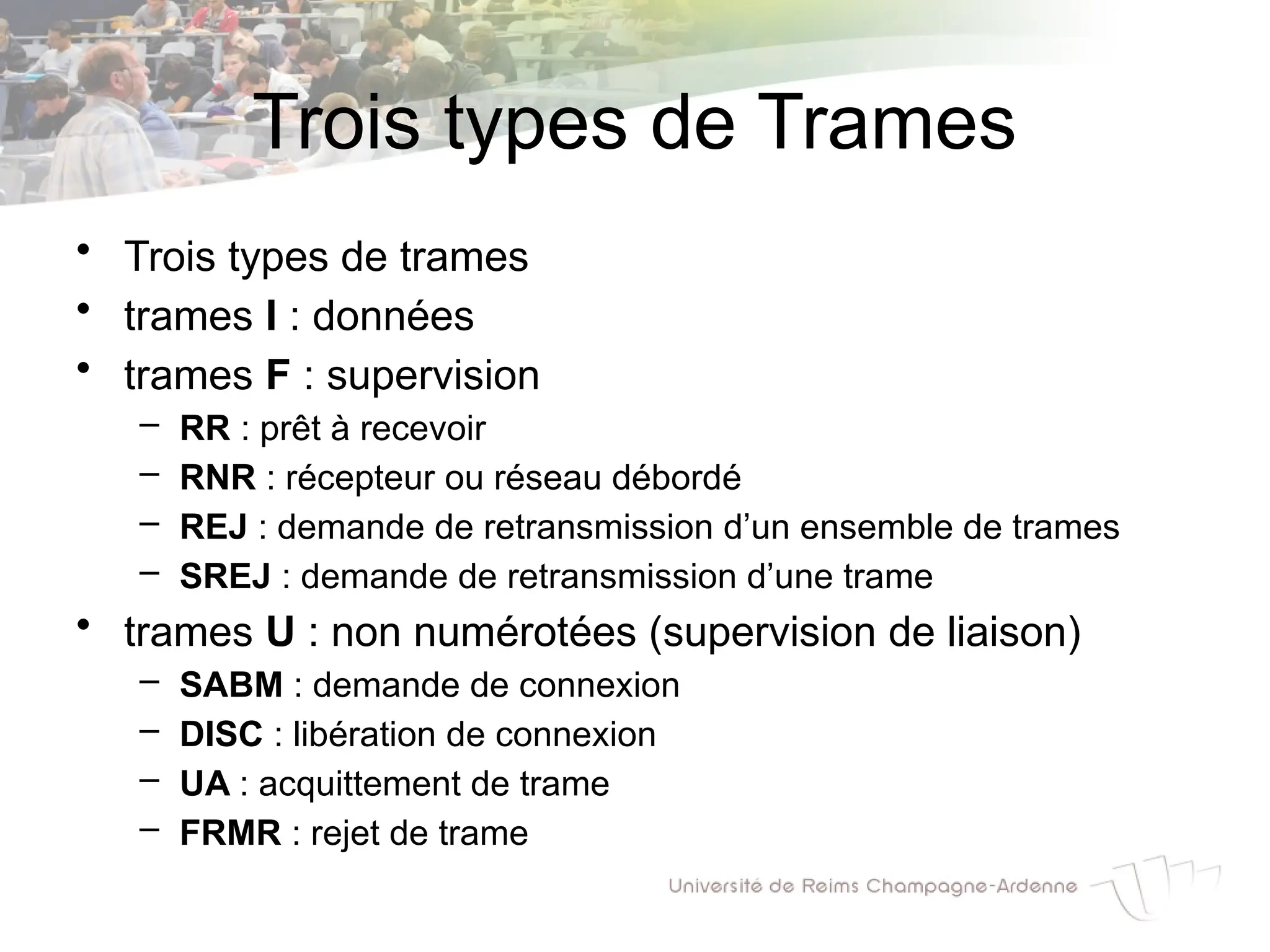 Trois types de Trames
• Trois types de trames
• trames I : données
• trames F : supervision
– RR : prêt à recevoir
– RNR : récepteur ou réseau débordé
– REJ : demande de retransmission d’un ensemble de trames
– SREJ : demande de retransmission d’une trame
• trames U : non numérotées (supervision de liaison)
– SABM : demande de connexion
– DISC : libération de connexion
– UA : acquittement de trame
– FRMR : rejet de trame
 