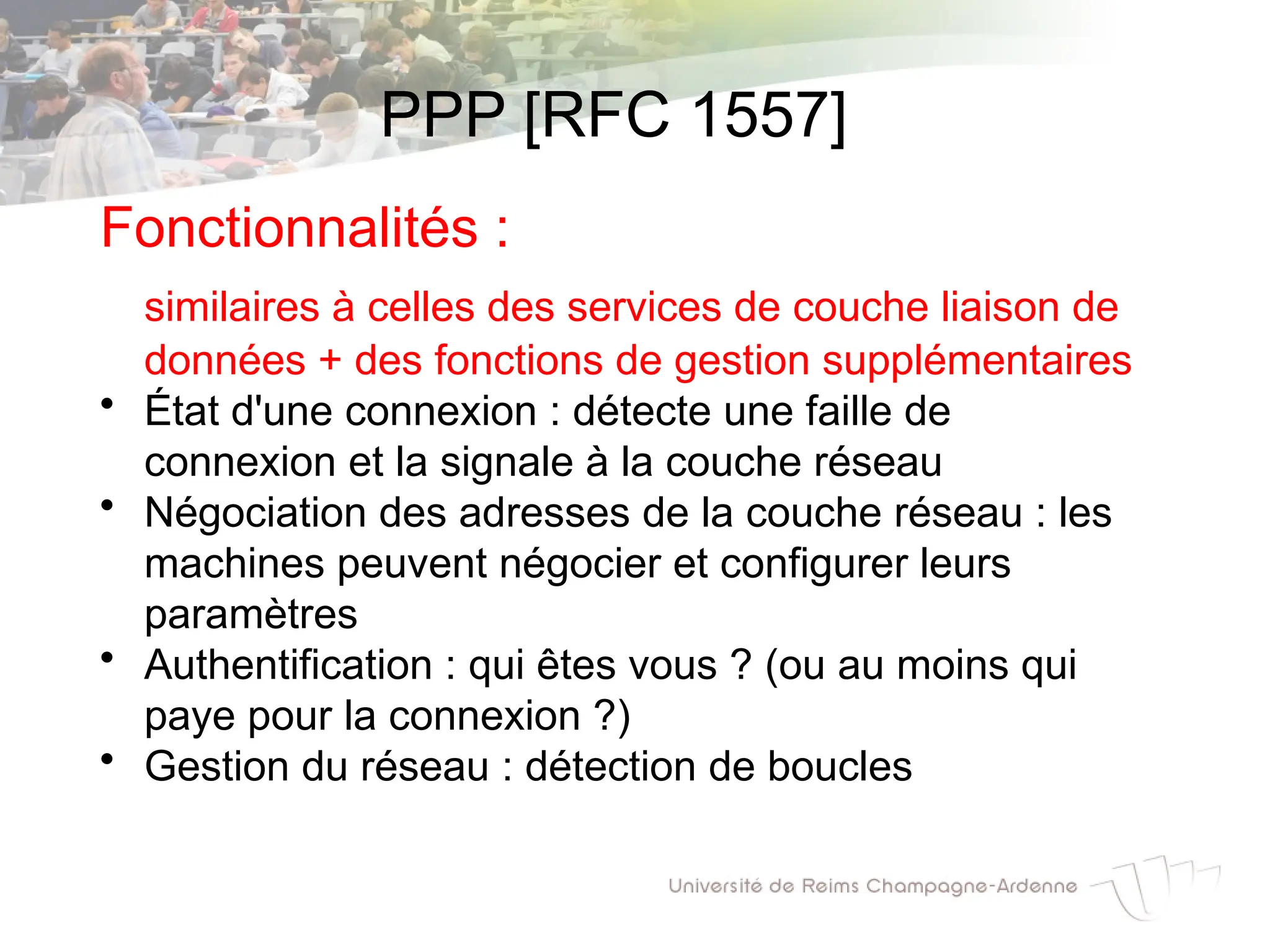 PPP [RFC 1557]
Fonctionnalités :
similaires à celles des services de couche liaison de
données + des fonctions de gestion supplémentaires
• État d'une connexion : détecte une faille de
connexion et la signale à la couche réseau
• Négociation des adresses de la couche réseau : les
machines peuvent négocier et configurer leurs
paramètres
• Authentification : qui êtes vous ? (ou au moins qui
paye pour la connexion ?)
• Gestion du réseau : détection de boucles
 