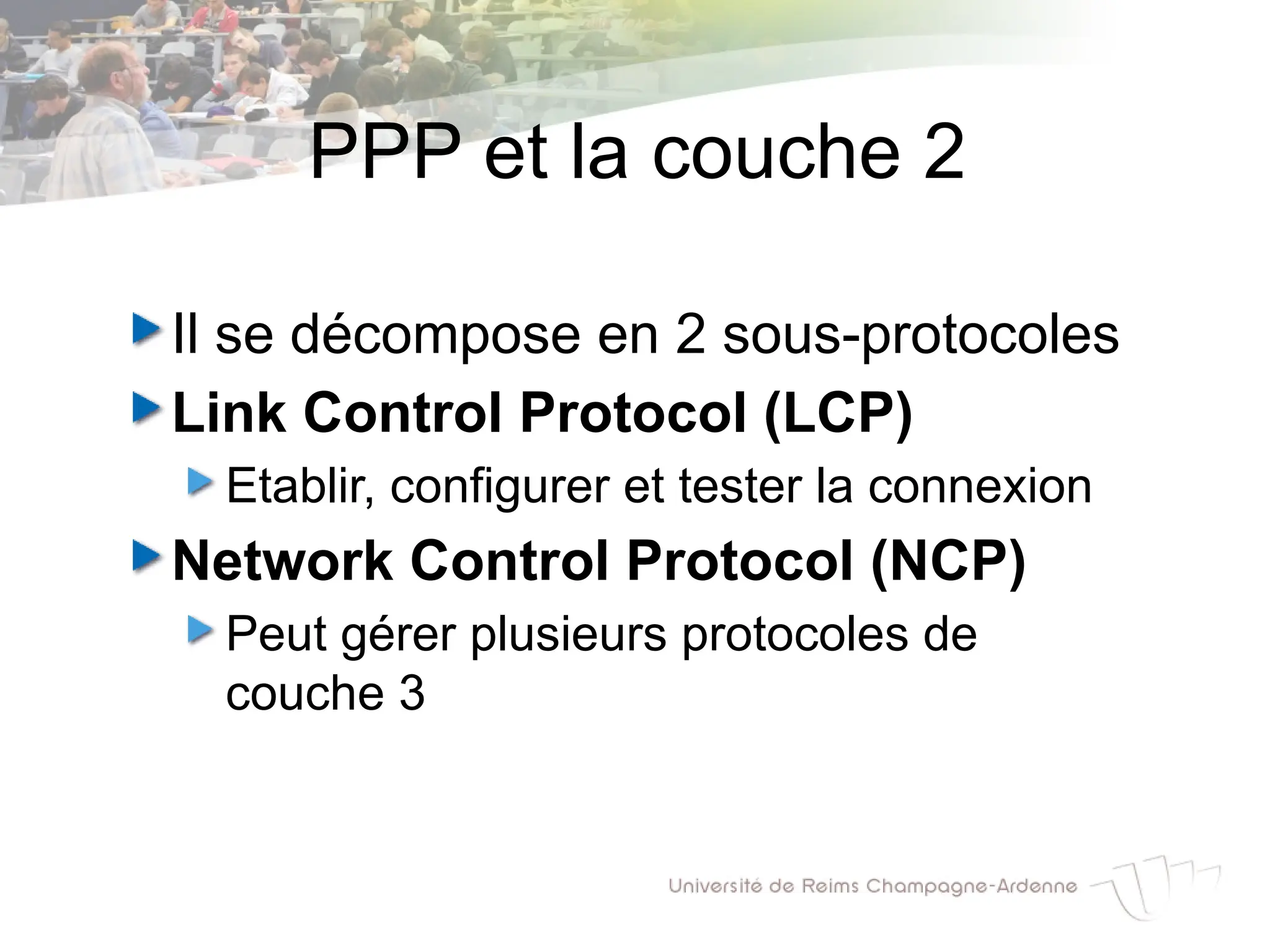 PPP et la couche 2
Il se décompose en 2 sous-protocoles
Link Control Protocol (LCP)
Etablir, configurer et tester la connexion
Network Control Protocol (NCP)
Peut gérer plusieurs protocoles de
couche 3
 