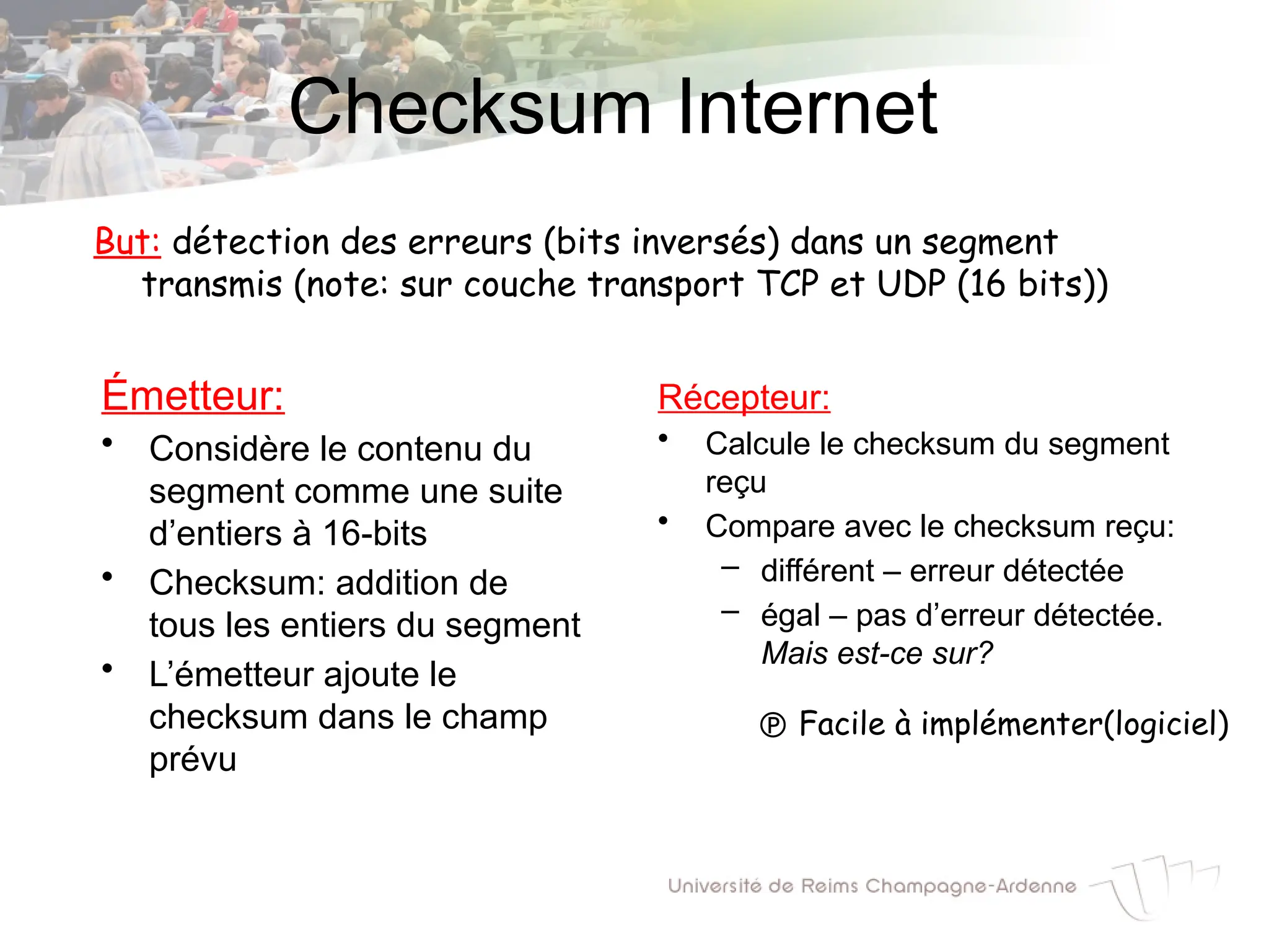 Checksum Internet
Émetteur:
• Considère le contenu du
segment comme une suite
d’entiers à 16-bits
• Checksum: addition de
tous les entiers du segment
• L’émetteur ajoute le
checksum dans le champ
prévu
Récepteur:
• Calcule le checksum du segment
reçu
• Compare avec le checksum reçu:
– différent – erreur détectée
– égal – pas d’erreur détectée.
Mais est-ce sur?
But: détection des erreurs (bits inversés) dans un segment
transmis (note: sur couche transport TCP et UDP (16 bits))
 Facile à implémenter(logiciel)
 