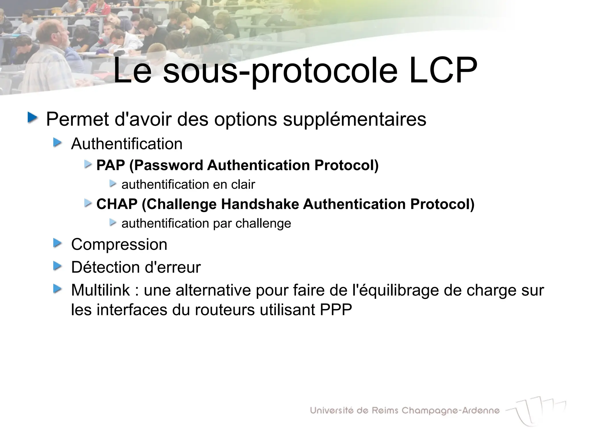 Le sous-protocole LCP
Permet d'avoir des options supplémentaires
Authentification
PAP (Password Authentication Protocol)
authentification en clair
CHAP (Challenge Handshake Authentication Protocol)
authentification par challenge
Compression
Détection d'erreur
Multilink : une alternative pour faire de l'équilibrage de charge sur
les interfaces du routeurs utilisant PPP
 