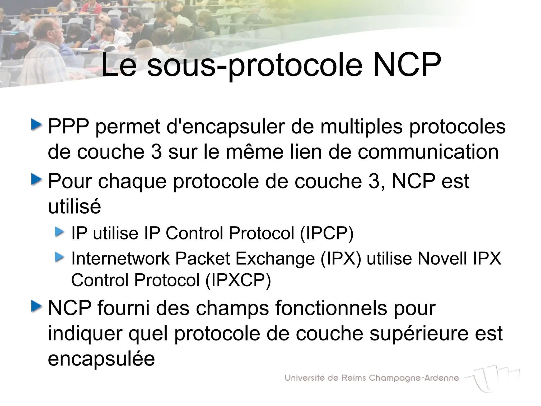 Le sous-protocole NCP
PPP permet d'encapsuler de multiples protocoles
de couche 3 sur le même lien de communication
Pour chaque protocole de couche 3, NCP est
utilisé
IP utilise IP Control Protocol (IPCP)
Internetwork Packet Exchange (IPX) utilise Novell IPX
Control Protocol (IPXCP)
NCP fourni des champs fonctionnels pour
indiquer quel protocole de couche supérieure est
encapsulée
 