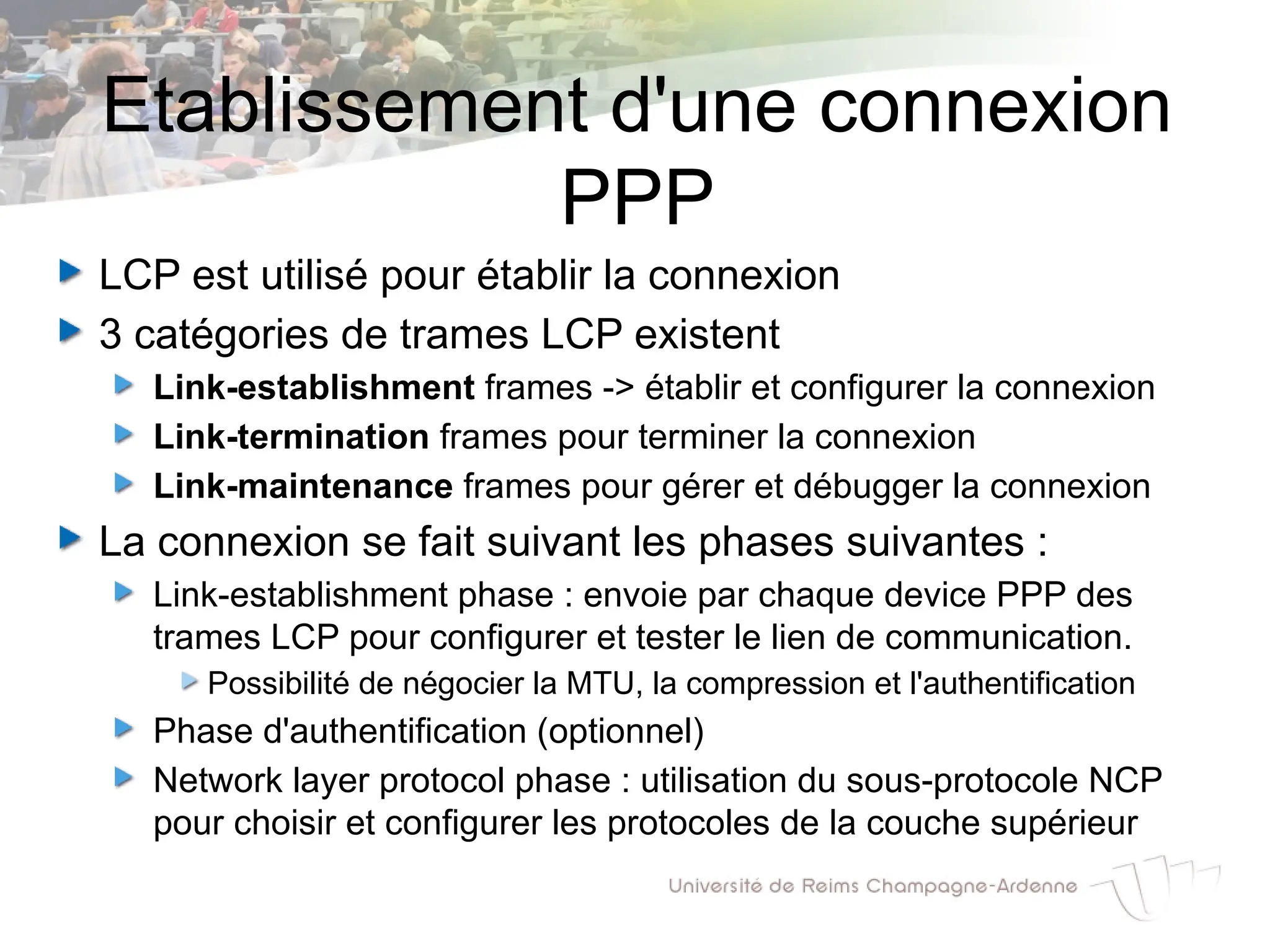 Etablissement d'une connexion
PPP
LCP est utilisé pour établir la connexion
3 catégories de trames LCP existent
Link-establishment frames -> établir et configurer la connexion
Link-termination frames pour terminer la connexion
Link-maintenance frames pour gérer et débugger la connexion
La connexion se fait suivant les phases suivantes :
Link-establishment phase : envoie par chaque device PPP des
trames LCP pour configurer et tester le lien de communication.
Possibilité de négocier la MTU, la compression et l'authentification
Phase d'authentification (optionnel)
Network layer protocol phase : utilisation du sous-protocole NCP
pour choisir et configurer les protocoles de la couche supérieur
 
