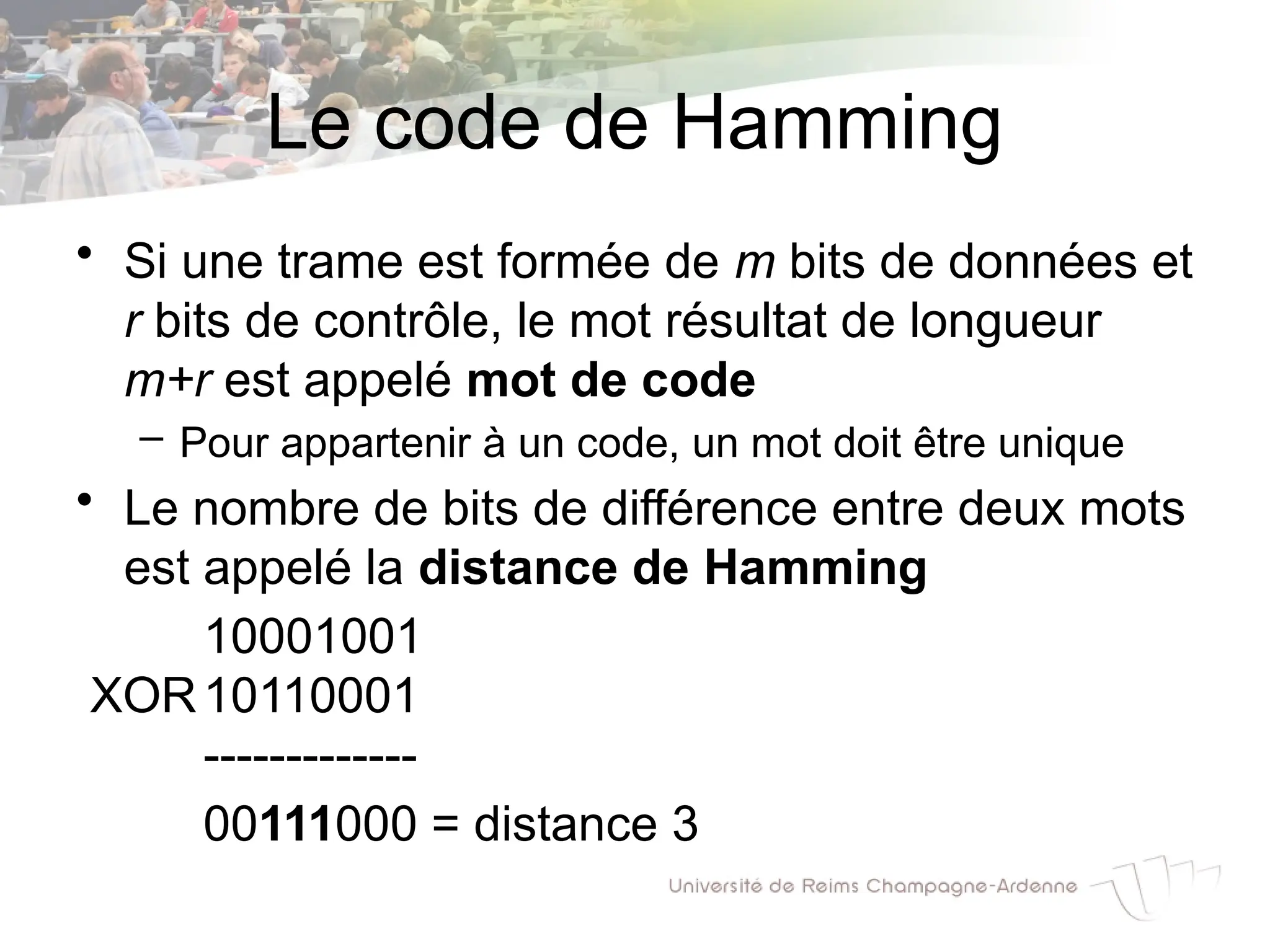 Le code de Hamming
• Si une trame est formée de m bits de données et
r bits de contrôle, le mot résultat de longueur
m+r est appelé mot de code
– Pour appartenir à un code, un mot doit être unique
• Le nombre de bits de différence entre deux mots
est appelé la distance de Hamming
10001001
XOR10110001
-------------
00111000 = distance 3
 