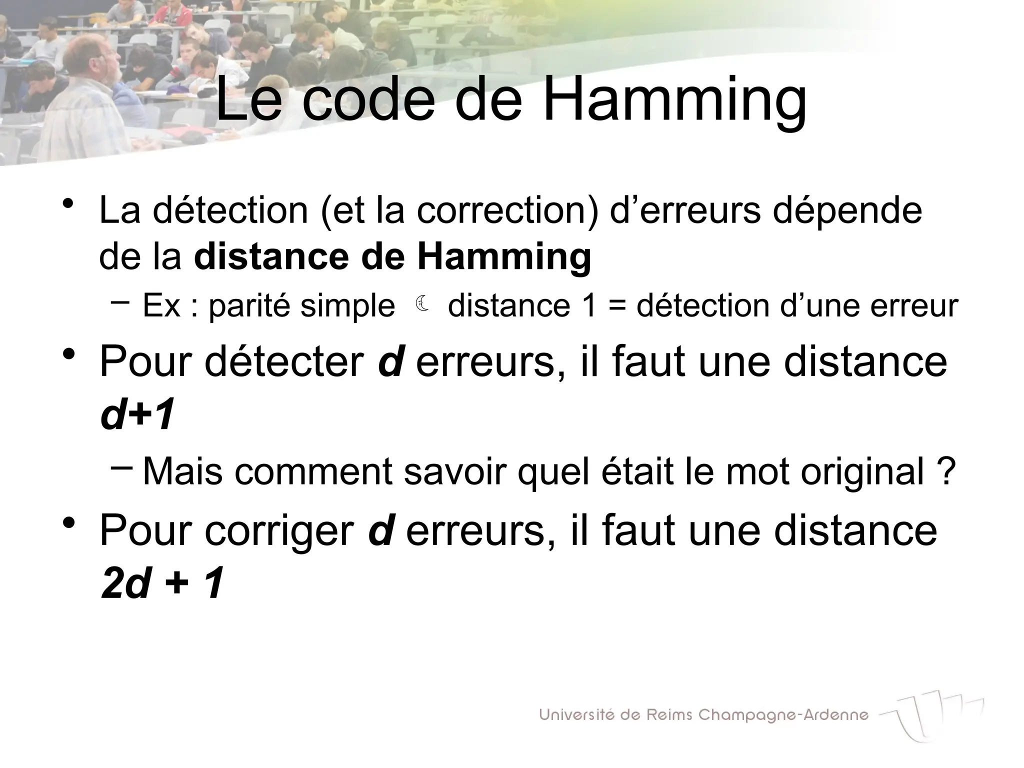 Le code de Hamming
• La détection (et la correction) d’erreurs dépende
de la distance de Hamming
– Ex : parité simple  distance 1 = détection d’une erreur
• Pour détecter d erreurs, il faut une distance
d+1
– Mais comment savoir quel était le mot original ?
• Pour corriger d erreurs, il faut une distance
2d + 1
 