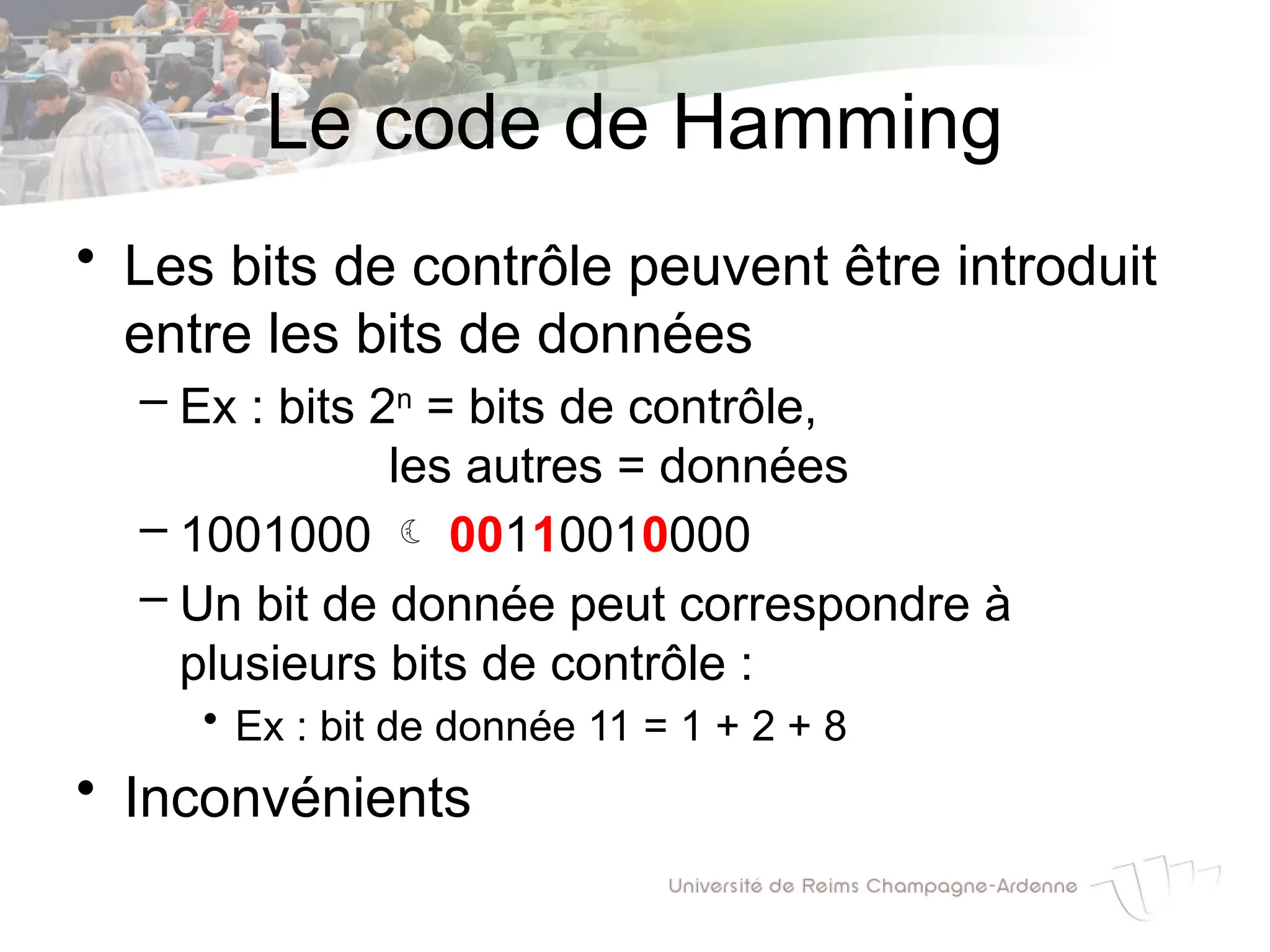Le code de Hamming
• Les bits de contrôle peuvent être introduit
entre les bits de données
– Ex : bits 2n
= bits de contrôle,
les autres = données
– 1001000  00110010000
– Un bit de donnée peut correspondre à
plusieurs bits de contrôle :
• Ex : bit de donnée 11 = 1 + 2 + 8
• Inconvénients
 