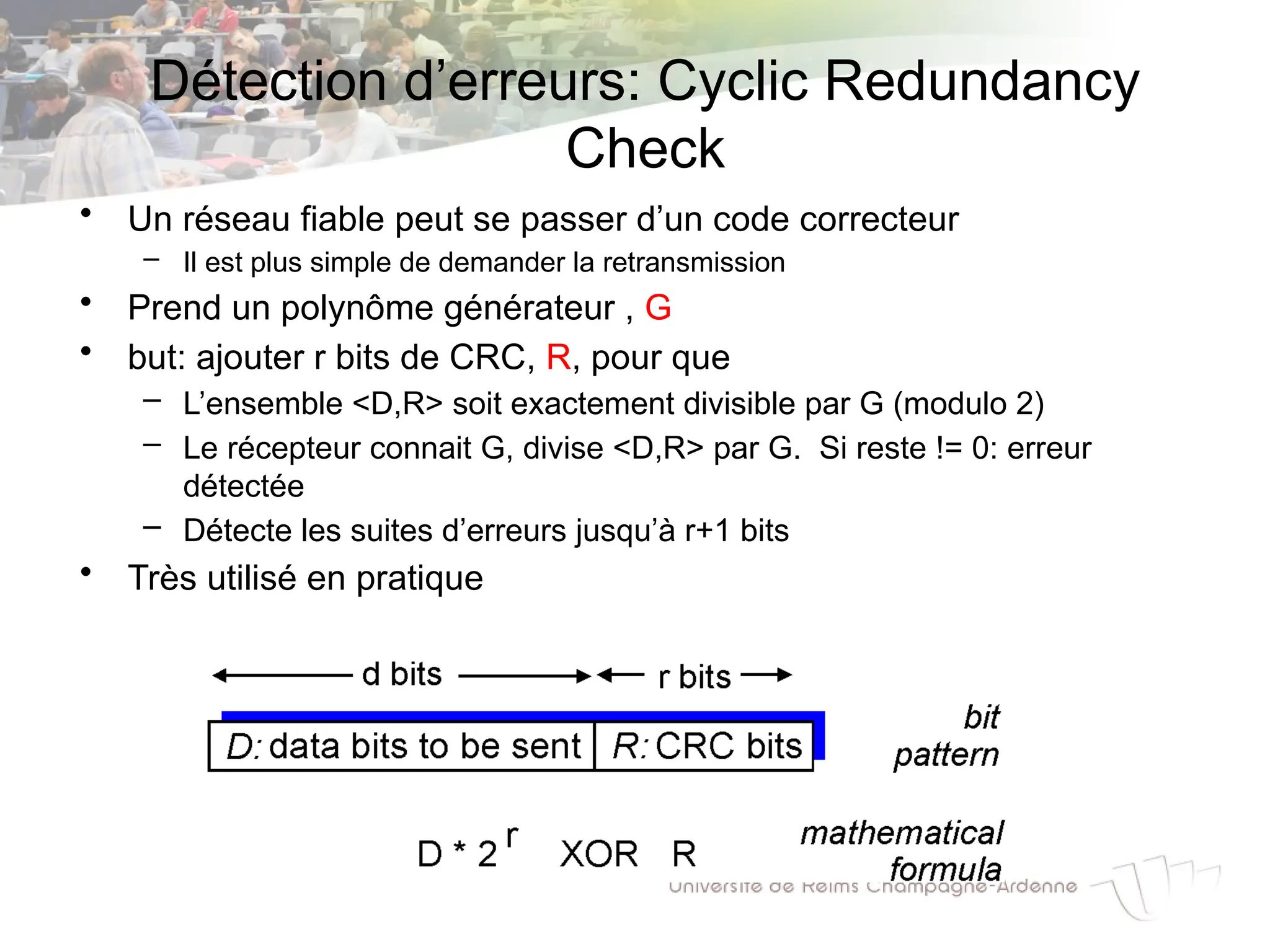 Détection d’erreurs: Cyclic Redundancy
Check
• Un réseau fiable peut se passer d’un code correcteur
– Il est plus simple de demander la retransmission
• Prend un polynôme générateur , G
• but: ajouter r bits de CRC, R, pour que
– L’ensemble <D,R> soit exactement divisible par G (modulo 2)
– Le récepteur connait G, divise <D,R> par G. Si reste != 0: erreur
détectée
– Détecte les suites d’erreurs jusqu’à r+1 bits
• Très utilisé en pratique
 