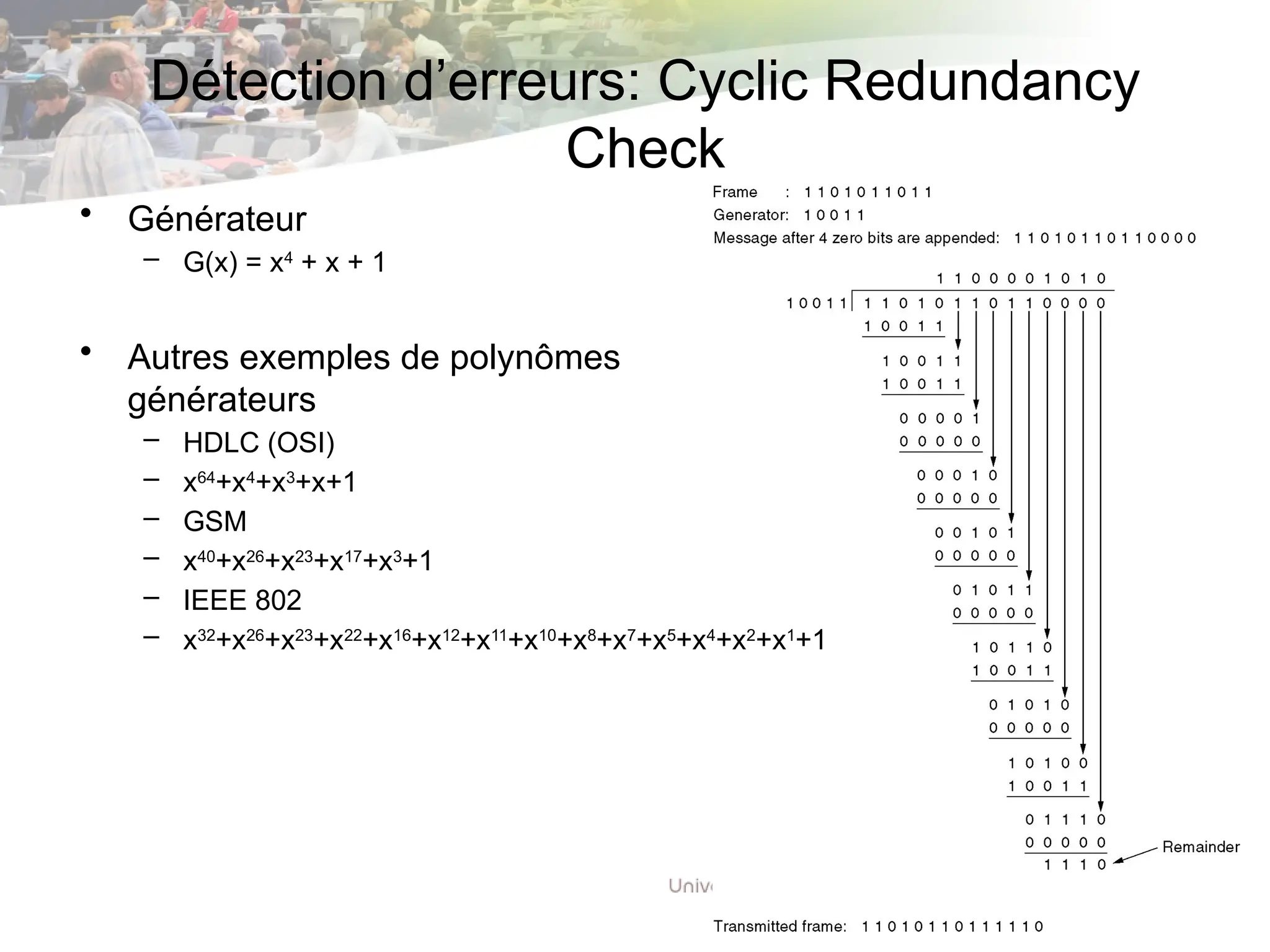 Détection d’erreurs: Cyclic Redundancy
Check
• Générateur
– G(x) = x4
+ x + 1
• Autres exemples de polynômes
générateurs
– HDLC (OSI)
– x64
+x4
+x3
+x+1
– GSM
– x40
+x26
+x23
+x17
+x3
+1
– IEEE 802
– x32
+x26
+x23
+x22
+x16
+x12
+x11
+x10
+x8
+x7
+x5
+x4
+x2
+x1
+1
 