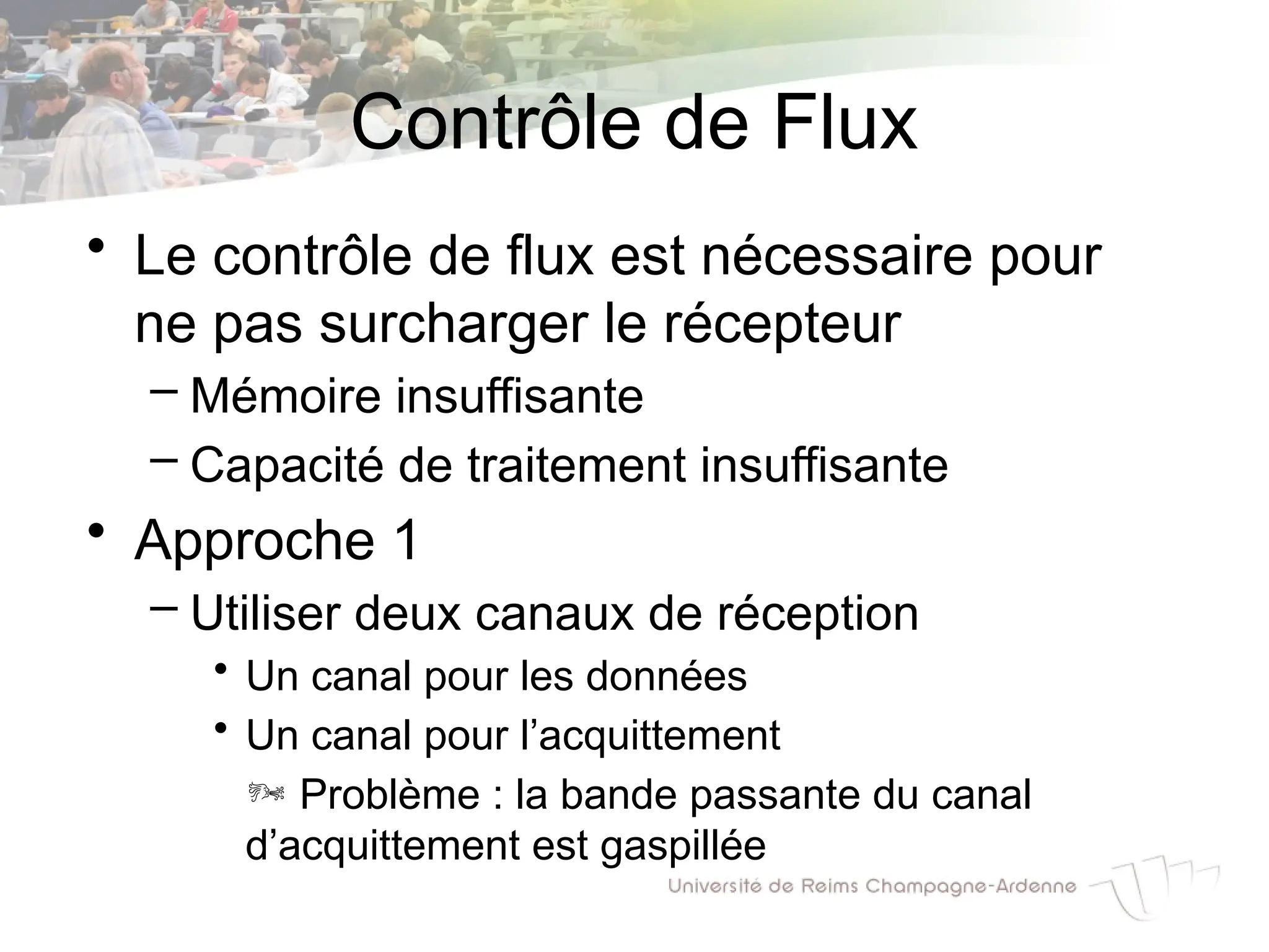 Contrôle de Flux
• Le contrôle de flux est nécessaire pour
ne pas surcharger le récepteur
– Mémoire insuffisante
– Capacité de traitement insuffisante
• Approche 1
– Utiliser deux canaux de réception
• Un canal pour les données
• Un canal pour l’acquittement
 Problème : la bande passante du canal
d’acquittement est gaspillée
 