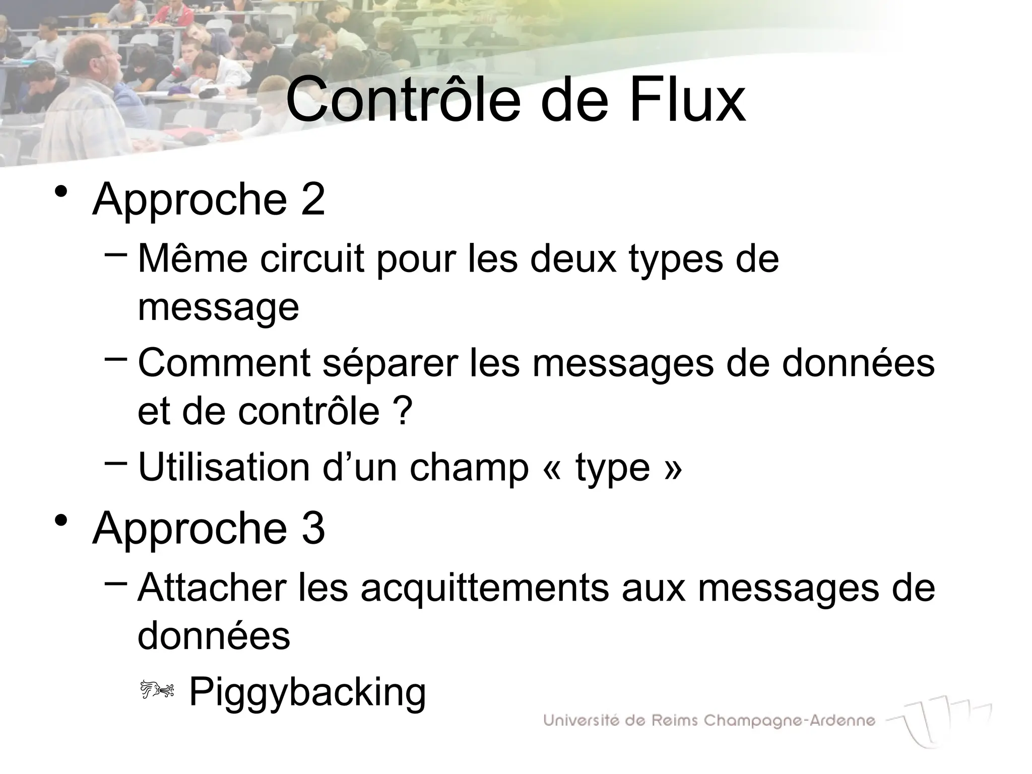 Contrôle de Flux
• Approche 2
– Même circuit pour les deux types de
message
– Comment séparer les messages de données
et de contrôle ?
– Utilisation d’un champ « type »
• Approche 3
– Attacher les acquittements aux messages de
données
 Piggybacking
 