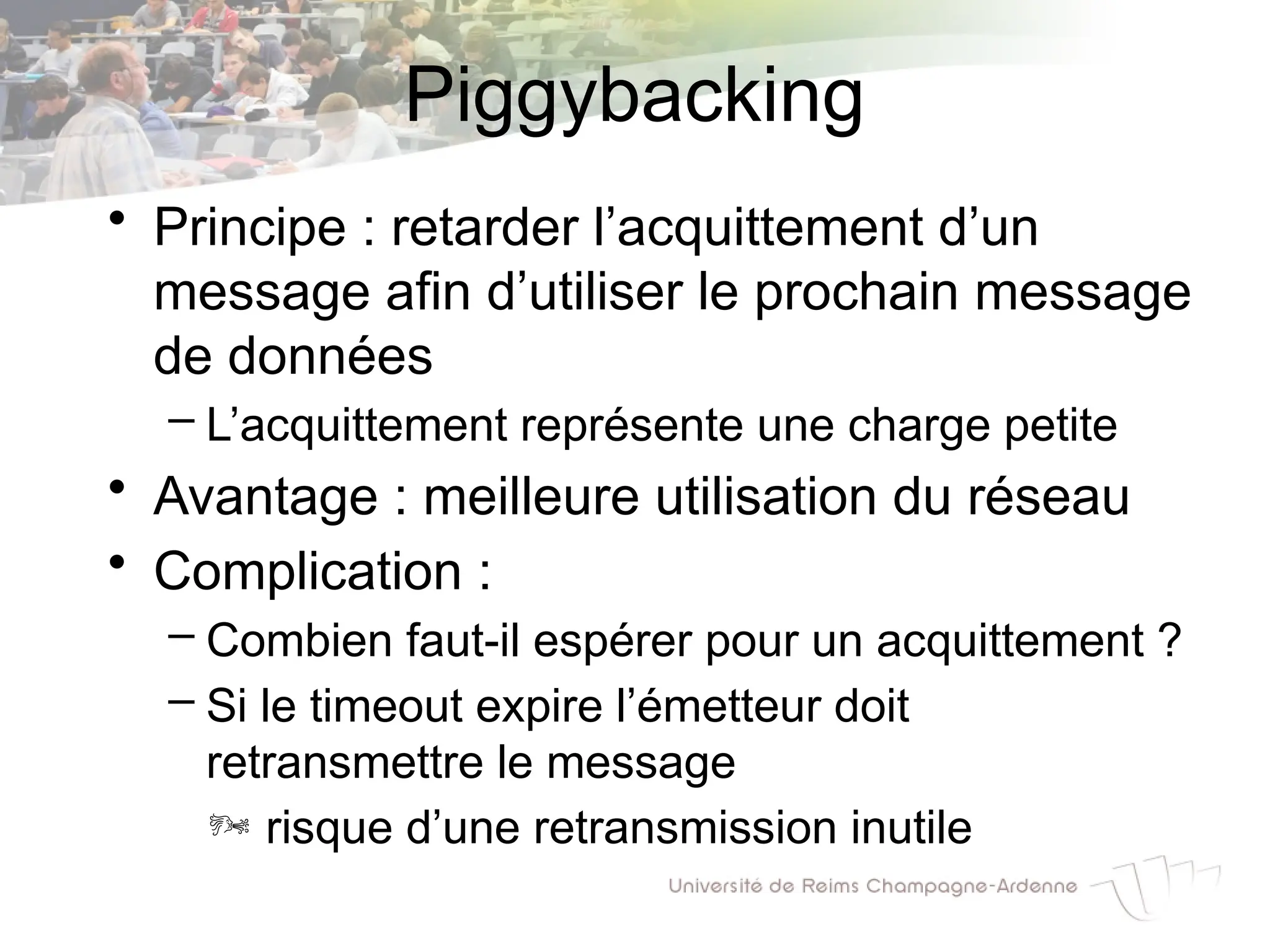 Piggybacking
• Principe : retarder l’acquittement d’un
message afin d’utiliser le prochain message
de données
– L’acquittement représente une charge petite
• Avantage : meilleure utilisation du réseau
• Complication :
– Combien faut-il espérer pour un acquittement ?
– Si le timeout expire l’émetteur doit
retransmettre le message
 risque d’une retransmission inutile
 