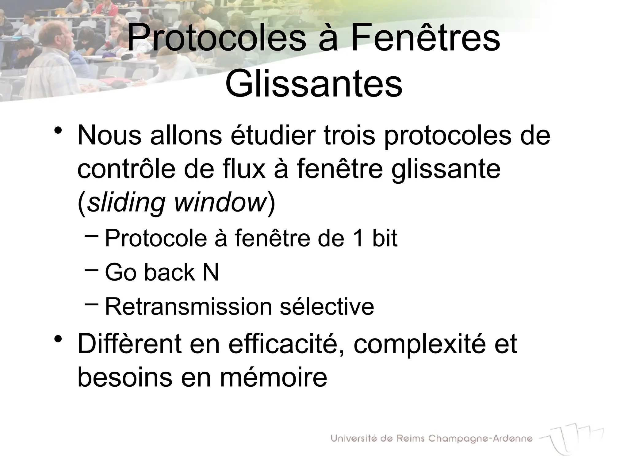 Protocoles à Fenêtres
Glissantes
• Nous allons étudier trois protocoles de
contrôle de flux à fenêtre glissante
(sliding window)
– Protocole à fenêtre de 1 bit
– Go back N
– Retransmission sélective
• Diffèrent en efficacité, complexité et
besoins en mémoire
 