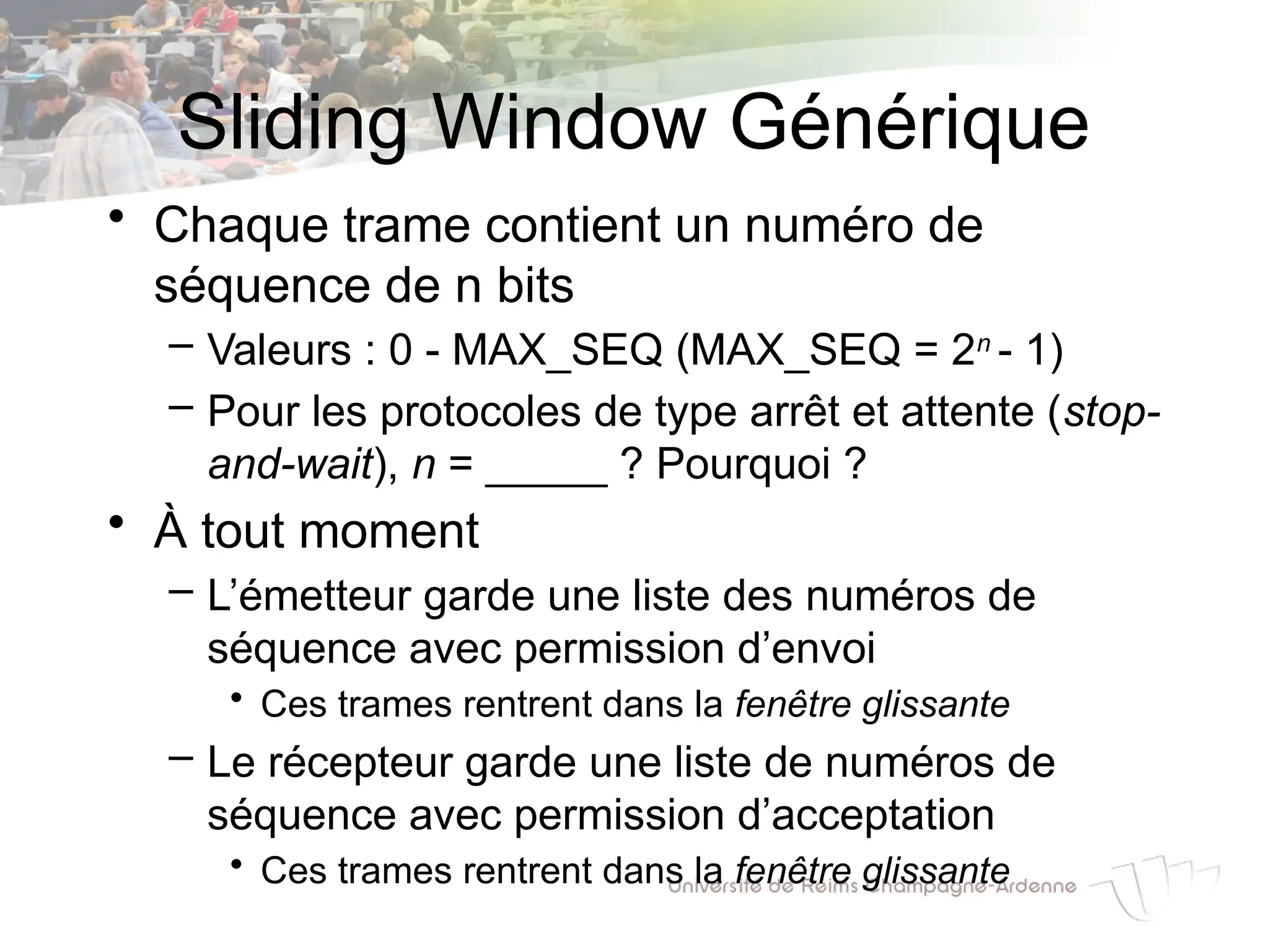 Sliding Window Générique
• Chaque trame contient un numéro de
séquence de n bits
– Valeurs : 0 - MAX_SEQ (MAX_SEQ = 2n
- 1)
– Pour les protocoles de type arrêt et attente (stop-
and-wait), n = _____ ? Pourquoi ?
• À tout moment
– L’émetteur garde une liste des numéros de
séquence avec permission d’envoi
• Ces trames rentrent dans la fenêtre glissante
– Le récepteur garde une liste de numéros de
séquence avec permission d’acceptation
• Ces trames rentrent dans la fenêtre glissante
 