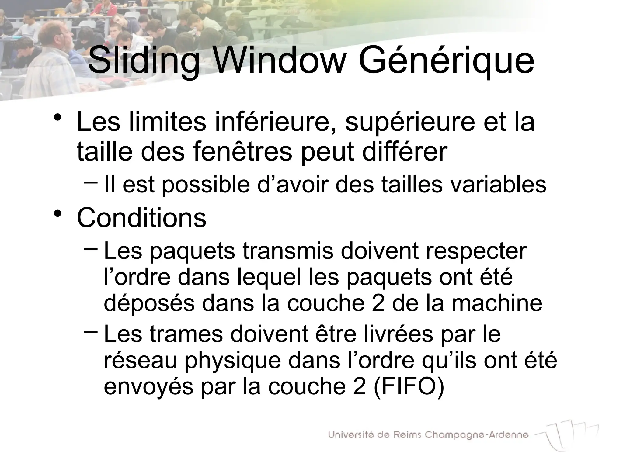 Sliding Window Générique
• Les limites inférieure, supérieure et la
taille des fenêtres peut différer
– Il est possible d’avoir des tailles variables
• Conditions
– Les paquets transmis doivent respecter
l’ordre dans lequel les paquets ont été
déposés dans la couche 2 de la machine
– Les trames doivent être livrées par le
réseau physique dans l’ordre qu’ils ont été
envoyés par la couche 2 (FIFO)
 