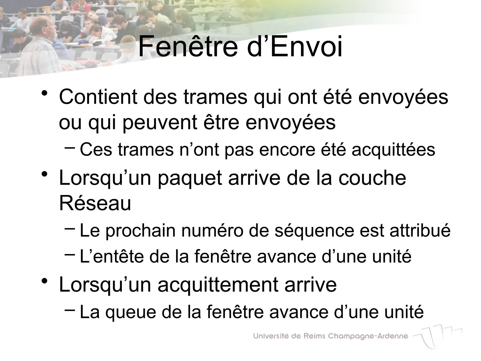 Fenêtre d’Envoi
• Contient des trames qui ont été envoyées
ou qui peuvent être envoyées
– Ces trames n’ont pas encore été acquittées
• Lorsqu’un paquet arrive de la couche
Réseau
– Le prochain numéro de séquence est attribué
– L’entête de la fenêtre avance d’une unité
• Lorsqu’un acquittement arrive
– La queue de la fenêtre avance d’une unité
 