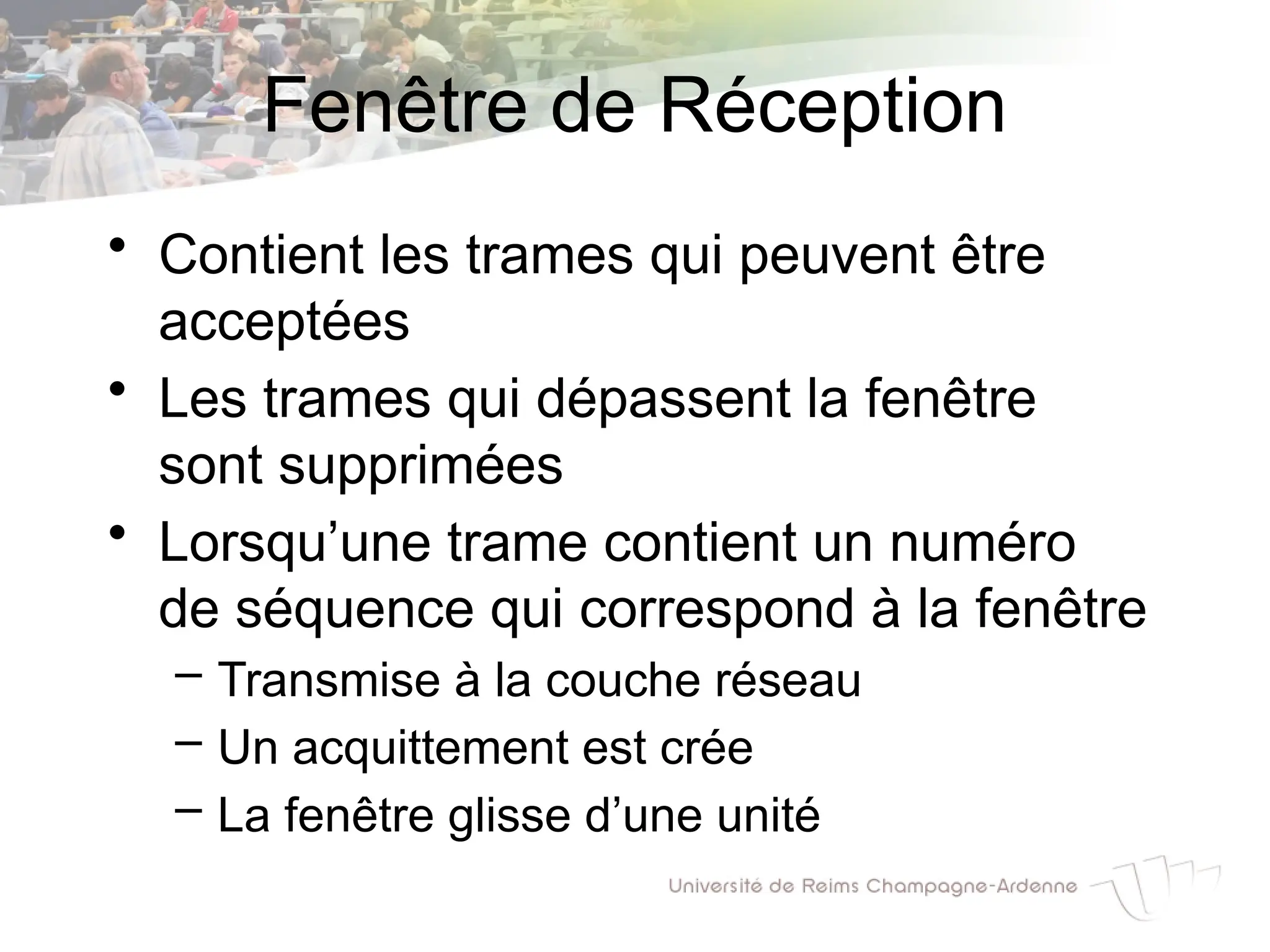 Fenêtre de Réception
• Contient les trames qui peuvent être
acceptées
• Les trames qui dépassent la fenêtre
sont supprimées
• Lorsqu’une trame contient un numéro
de séquence qui correspond à la fenêtre
– Transmise à la couche réseau
– Un acquittement est crée
– La fenêtre glisse d’une unité
 