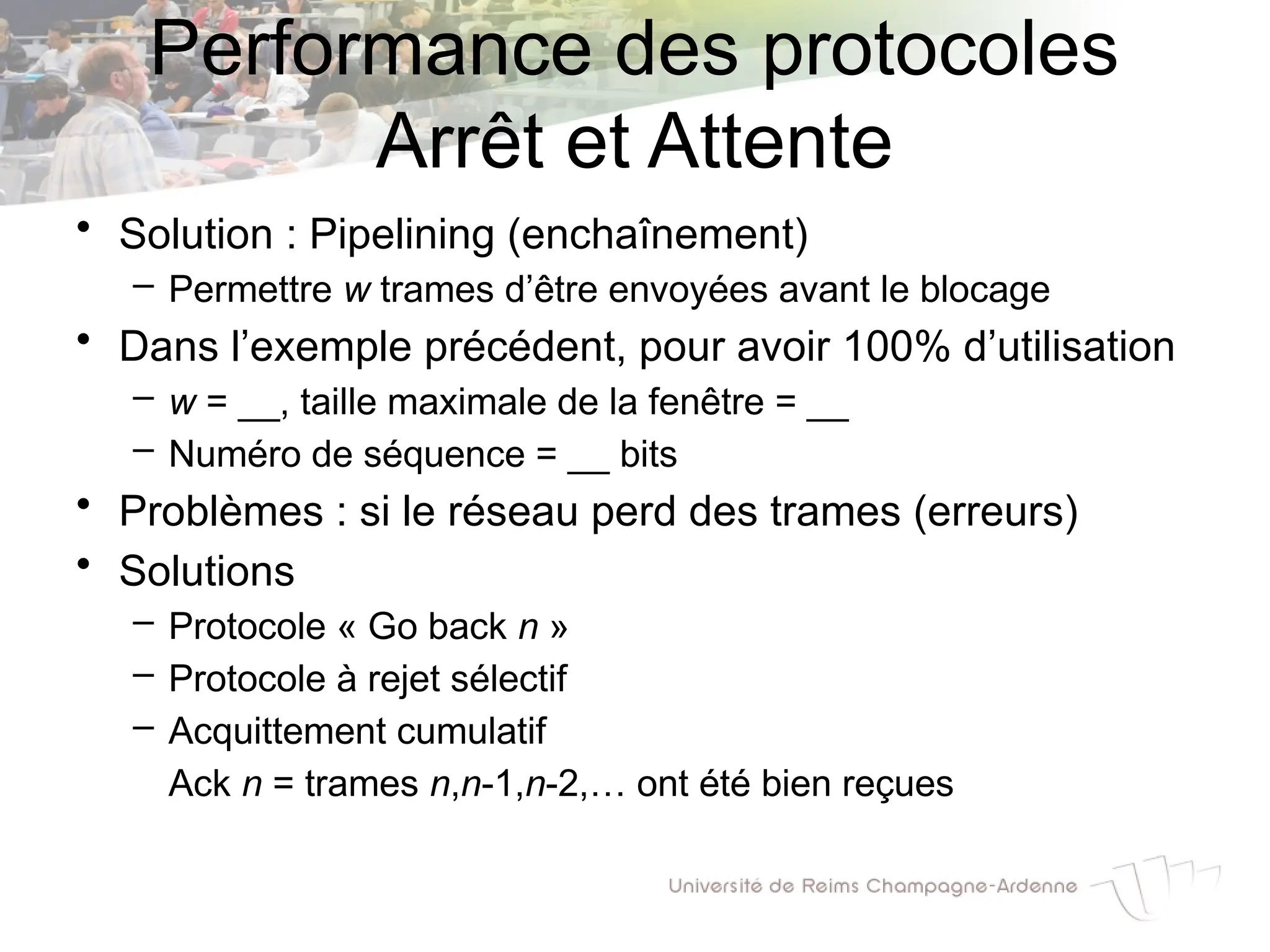 • Solution : Pipelining (enchaînement)
– Permettre w trames d’être envoyées avant le blocage
• Dans l’exemple précédent, pour avoir 100% d’utilisation
– w = __, taille maximale de la fenêtre = __
– Numéro de séquence = __ bits
• Problèmes : si le réseau perd des trames (erreurs)
• Solutions
– Protocole « Go back n »
– Protocole à rejet sélectif
– Acquittement cumulatif
Ack n = trames n,n-1,n-2,… ont été bien reçues
Performance des protocoles
Arrêt et Attente
 