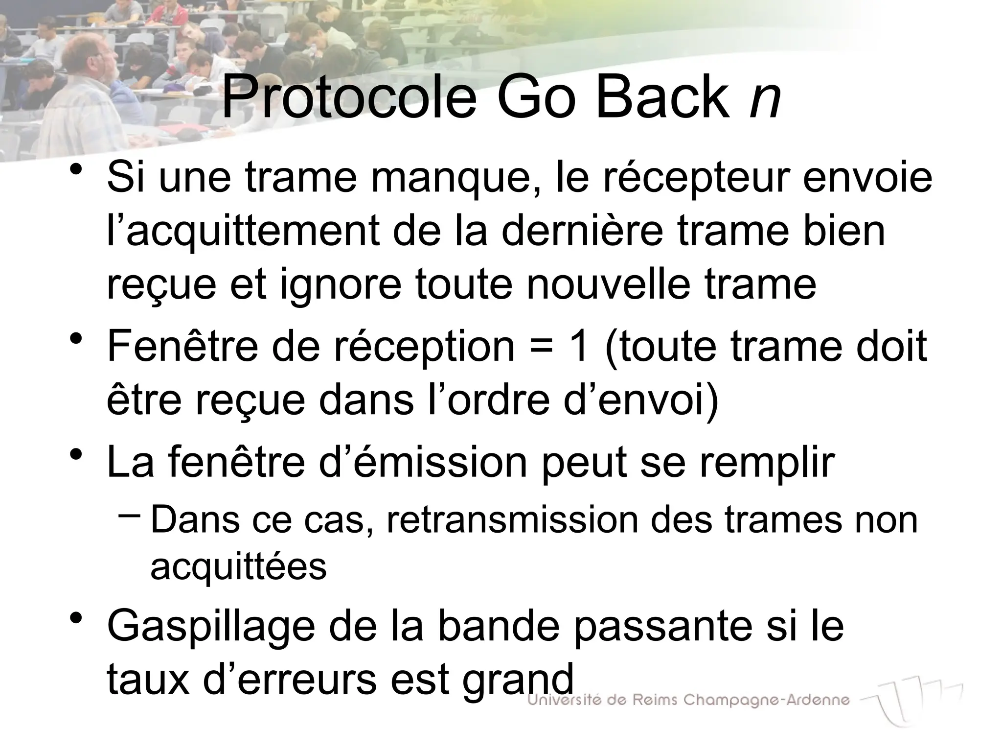 Protocole Go Back n
• Si une trame manque, le récepteur envoie
l’acquittement de la dernière trame bien
reçue et ignore toute nouvelle trame
• Fenêtre de réception = 1 (toute trame doit
être reçue dans l’ordre d’envoi)
• La fenêtre d’émission peut se remplir
– Dans ce cas, retransmission des trames non
acquittées
• Gaspillage de la bande passante si le
taux d’erreurs est grand
 