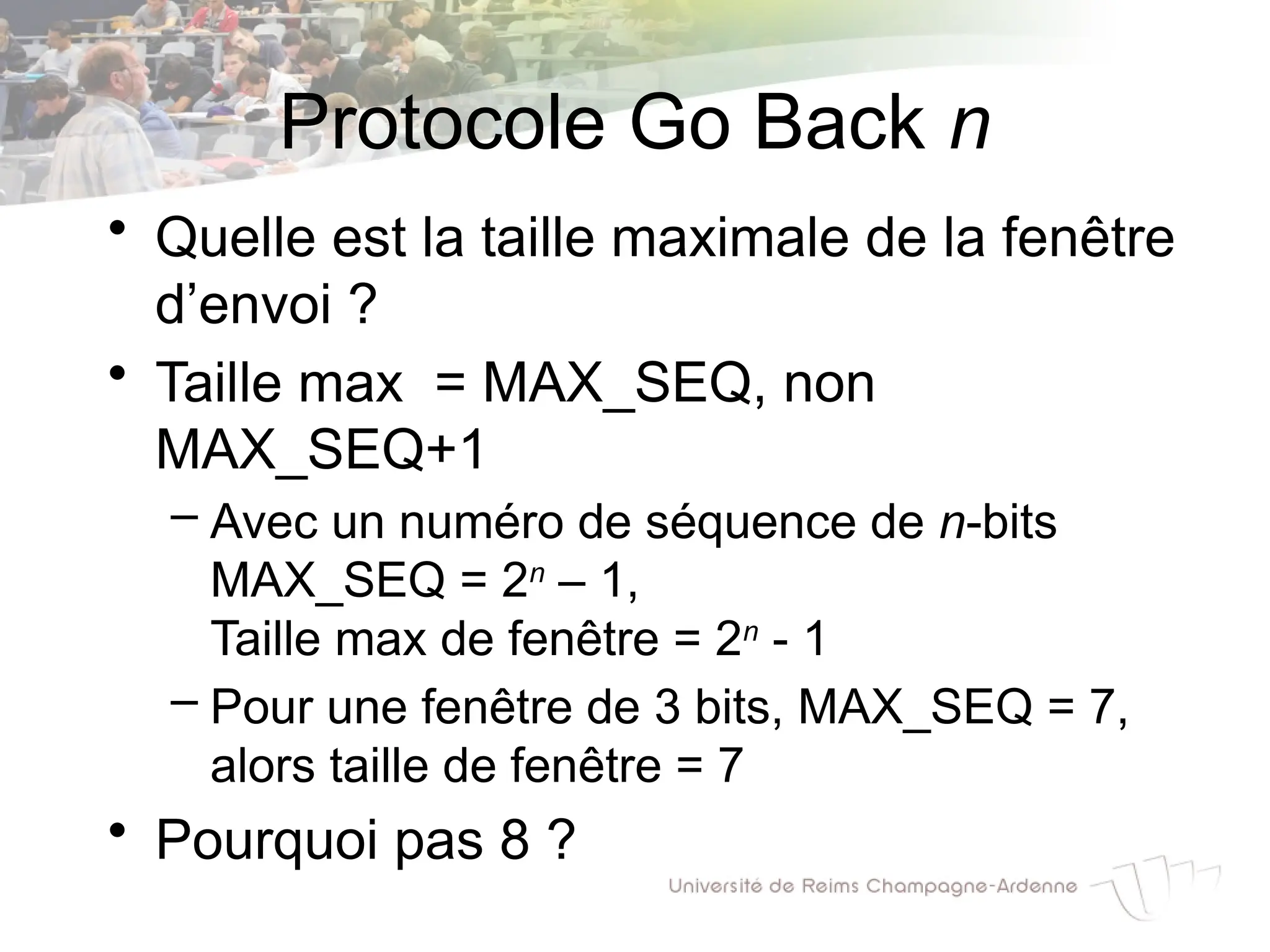 Protocole Go Back n
• Quelle est la taille maximale de la fenêtre
d’envoi ?
• Taille max = MAX_SEQ, non
MAX_SEQ+1
– Avec un numéro de séquence de n-bits
MAX_SEQ = 2n
– 1,
Taille max de fenêtre = 2n
- 1
– Pour une fenêtre de 3 bits, MAX_SEQ = 7,
alors taille de fenêtre = 7
• Pourquoi pas 8 ?
 