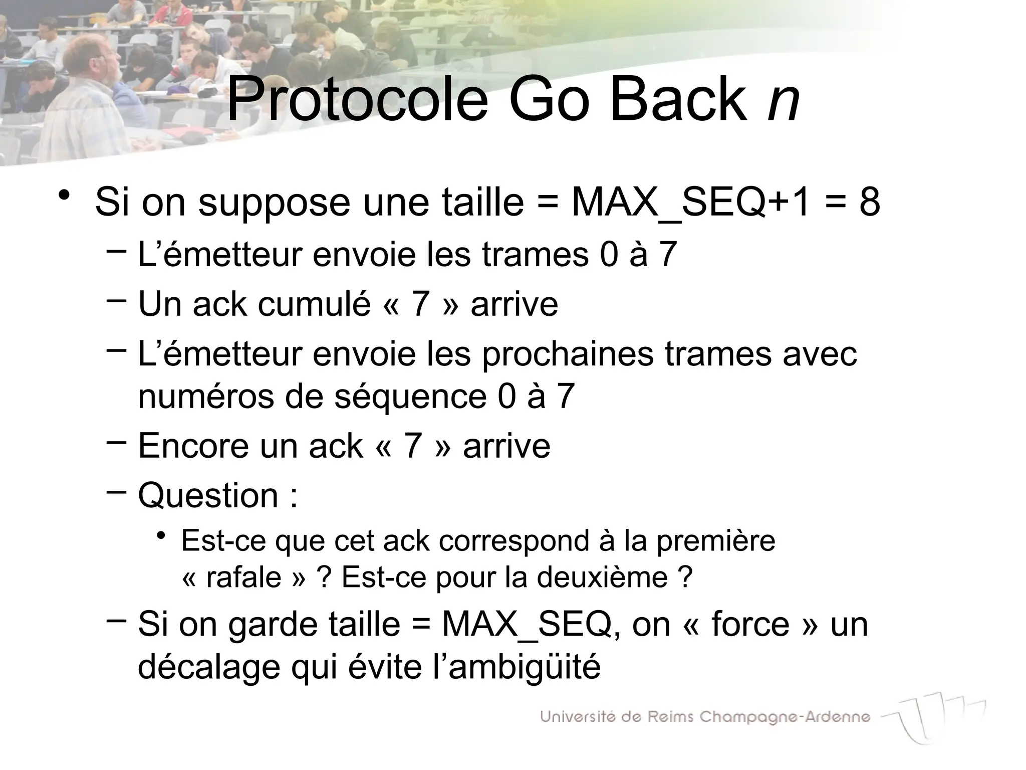 Protocole Go Back n
• Si on suppose une taille = MAX_SEQ+1 = 8
– L’émetteur envoie les trames 0 à 7
– Un ack cumulé « 7 » arrive
– L’émetteur envoie les prochaines trames avec
numéros de séquence 0 à 7
– Encore un ack « 7 » arrive
– Question :
• Est-ce que cet ack correspond à la première
« rafale » ? Est-ce pour la deuxième ?
– Si on garde taille = MAX_SEQ, on « force » un
décalage qui évite l’ambigüité
 