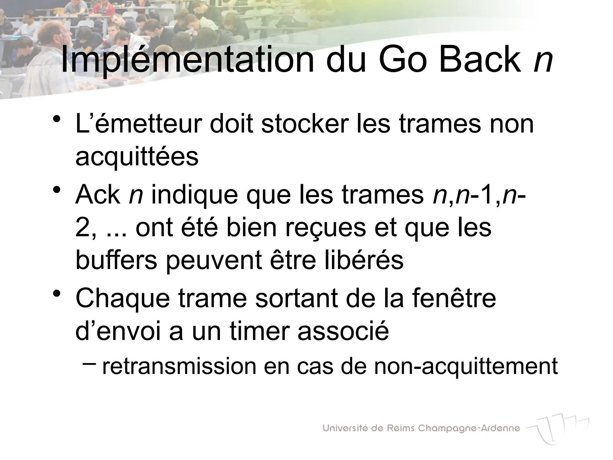 Implémentation du Go Back n
• L’émetteur doit stocker les trames non
acquittées
• Ack n indique que les trames n,n-1,n-
2, ... ont été bien reçues et que les
buffers peuvent être libérés
• Chaque trame sortant de la fenêtre
d’envoi a un timer associé
– retransmission en cas de non-acquittement
 
