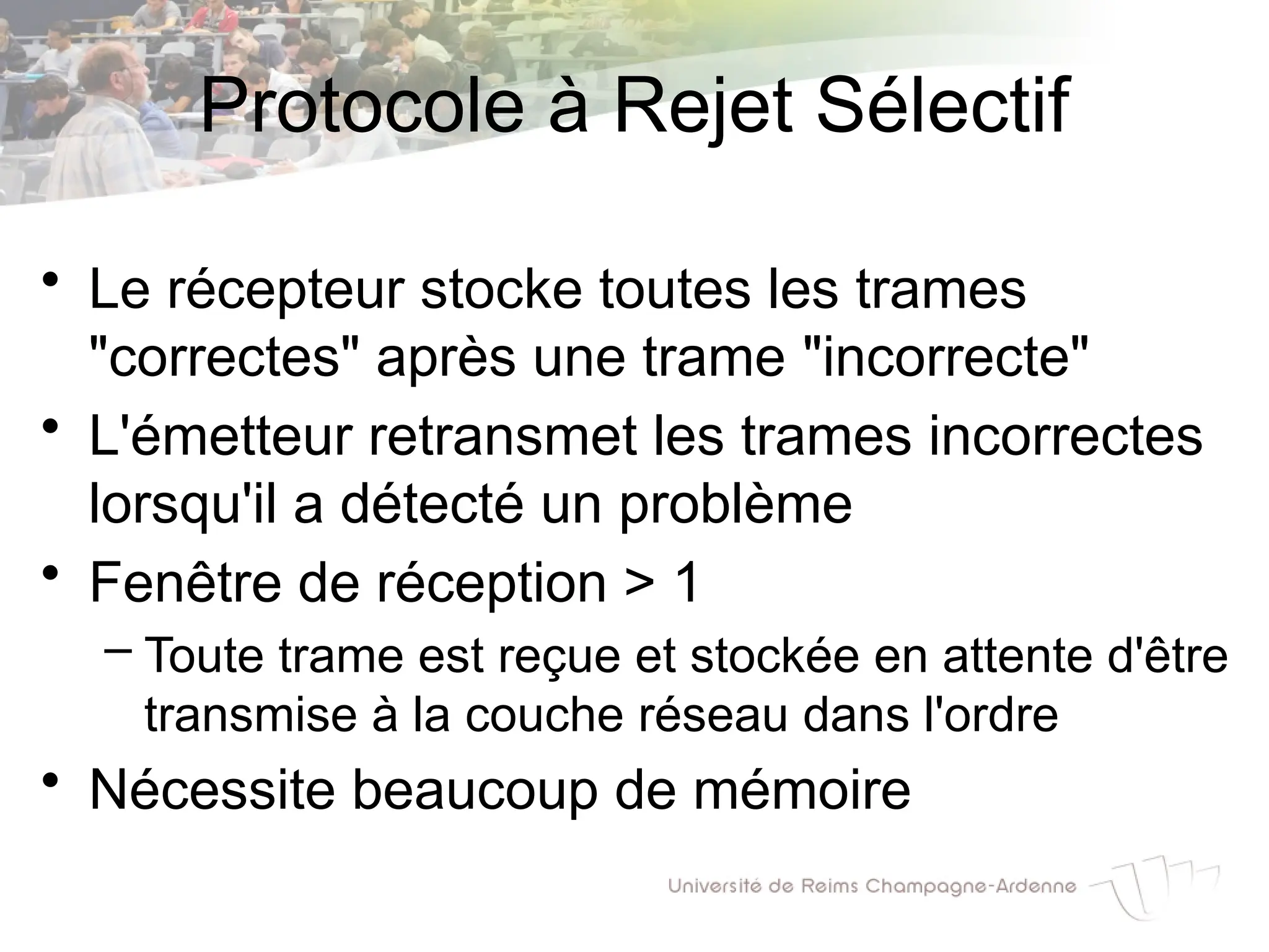 Protocole à Rejet Sélectif
• Le récepteur stocke toutes les trames
"correctes" après une trame "incorrecte"
• L'émetteur retransmet les trames incorrectes
lorsqu'il a détecté un problème
• Fenêtre de réception > 1
– Toute trame est reçue et stockée en attente d'être
transmise à la couche réseau dans l'ordre
• Nécessite beaucoup de mémoire
 
