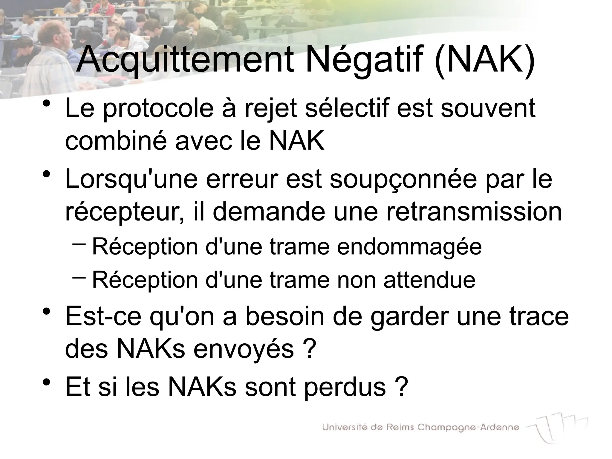 Acquittement Négatif (NAK)
• Le protocole à rejet sélectif est souvent
combiné avec le NAK
• Lorsqu'une erreur est soupçonnée par le
récepteur, il demande une retransmission
– Réception d'une trame endommagée
– Réception d'une trame non attendue
• Est-ce qu'on a besoin de garder une trace
des NAKs envoyés ?
• Et si les NAKs sont perdus ?
 