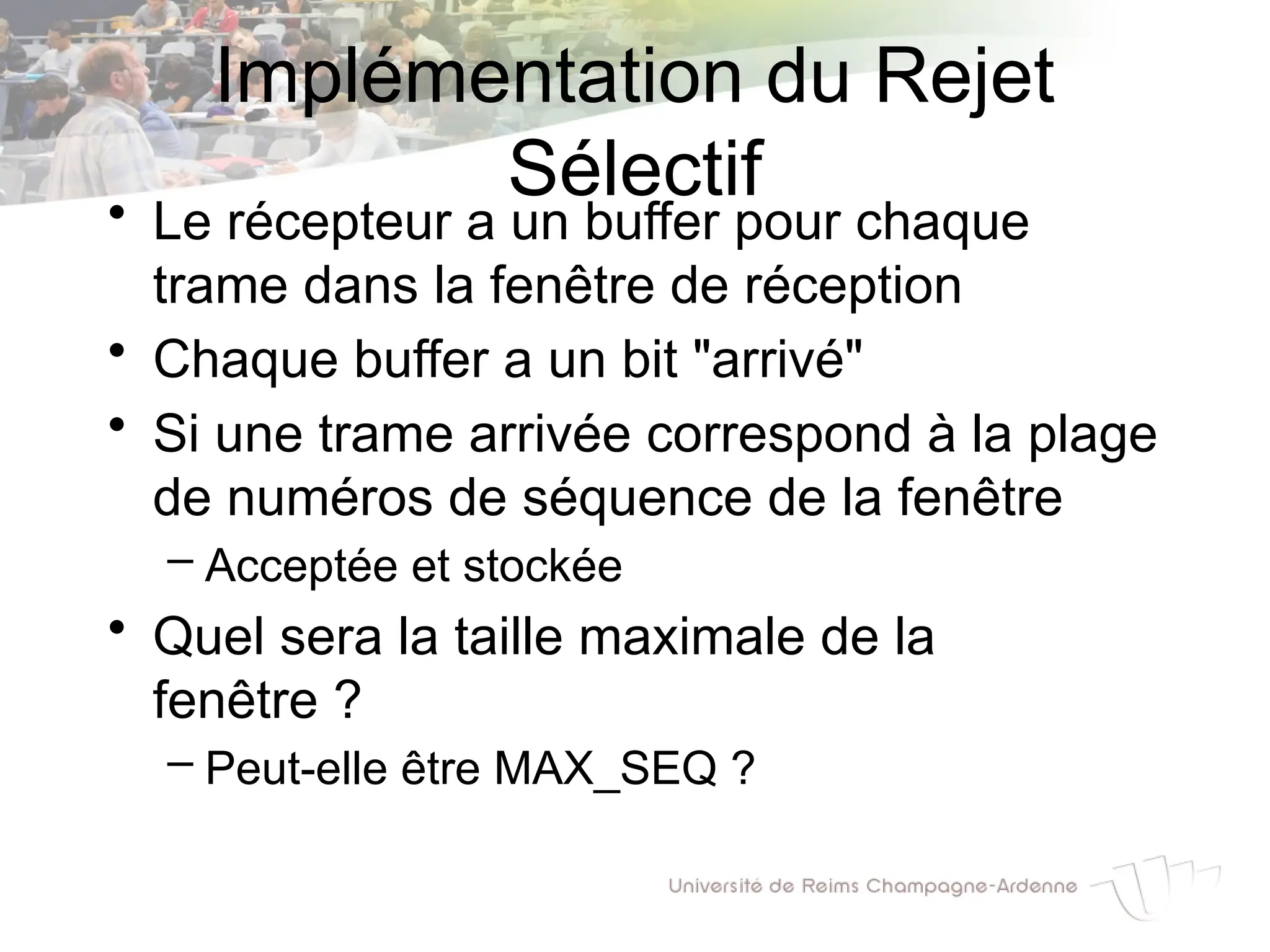 • Le récepteur a un buffer pour chaque
trame dans la fenêtre de réception
• Chaque buffer a un bit "arrivé"
• Si une trame arrivée correspond à la plage
de numéros de séquence de la fenêtre
– Acceptée et stockée
• Quel sera la taille maximale de la
fenêtre ?
– Peut-elle être MAX_SEQ ?
Implémentation du Rejet
Sélectif
 